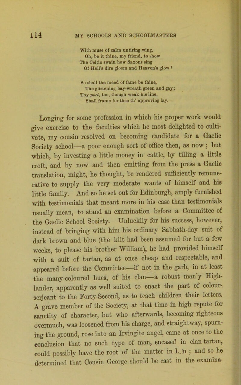 With muse of calm untiring wing. Oh, be it thine, my friend, to show The Celtic twain how Saxons sing Of Hell's dire gloom and Heaven s glow ' So shall the meed of fame be thine. The glistening bay-wreath green and gay; Thy port, too, though weak his line, Shall frame for thee th' approving lay. Longing for some profession in which his proper work would give exercise to the faculties which he most delighted to culti- vate, my cousin resolved on becoming candidate for a Gaelic Society school—a poor enough sort of office then, as now; but which, by investing a little money in cattle, by tilling a little croft, and by now and then emitting from the press a Gaelic translation, might, he thought, be rendered sufficiently remune- rative to supply the very moderate wants of himself and his little family. And so he set out for Edinburgh, amply furnished with testimonials that meant more in his case than testimonials usually mean, to stand an examination before a Committee of the Gaelic School Society. Unluckily for his success, however, instead of bringing with him his ordinary Sabbath-day suit of dark brown and blue (the kilt had been assumed for but a few weeks, to please his brother William), he had provided himself with a suit of tartan, as at once cheap and respectable, and appeared before the Committee—if not in the garb, in at least the many-coloured hues, of his clan—a robust manly High- lander, apparently as well suited to enact the part of colour- serjeant to the Forty-Second, as to teach children their letters. A grave member of the Society, at that time in high repute for sanctity of character, but who afterwards, becoming righteous overmuch, was loosened from his charge, and straightway, spurn- ing the ground, rose into an Irvingite angel, came at once to the conclusion that no such type of man, encased in clan-tartan, could possibly have the root of the matter in L.H ; and so he determined that Cousin George should be cast in the examinar
