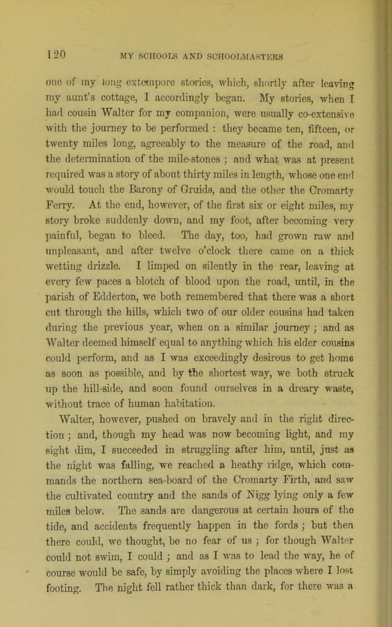 one of my long extempore stories, which, shortly after leaving my aunt’s cottage, I accordingly began. My stories, when I had cousin Walter for my companion, were usually co-extensive with the journey to be performed : they became ten, fifteen, or twenty miles long, agreeably to the measure of the road, and the determination of the mile-stones ; and what was at present required was a story of about thirty miles in length, whose one end would touch the Barony of Gruids, and the other the Cromarty Ferry. At the end, however, of the first six or eight miles, my story broke suddenly down, and my foot, after becoming very painful, began to bleed. The day, too, had grown raw and unpleasant, and after twelve o’clock there came on a thick wetting drizzle. I limped on silently in the rear, leaving at every few paces a blotch of blood upon the road, until, in the parish of Edderton, we both remembered that there was a short cut through the hills, which two of our older cousins had taken during the previous year, when on a similar journey ; and as Walter deemed himself equal to anything which his elder cousins could perform, and as I was exceedingly desirous to get home as soon as possible, and by the shortest way, we both struck up the hill side, and soon found ourselves in a dreary waste, without trace of human habitation. Walter, however, pushed on bravely and in the right direc- tion ; and, though my head was now becoming light, and my sight dim, I succeeded in struggling after him, until, jnst as the night was falling, we reached a heathy ridge, which com- mands the northern sea-board of the Cromarty Firth, and saw the cultivated country and the sands of Nigg lying only a few miles below. The sands are dangerous at certain hours of the tide, and accidents frequently happen in the fords ; but then there could, wo thought, be no fear of us ; for though Walter could not swim, I could ; and as I was to lead the way, he of course would be safe, by simply avoiding the places where I lost footing. The night fell rather thick than dark, for there was a