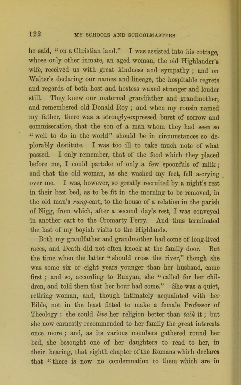 he said, “ on a Christian land.” I was assisted into his cottage, whose only other inmate, an aged woman, the old Highlander’s wife, received us with great kindness and sympathy ; and on Walter’s declaring our names and lineage, the hospitable regrets and regards of both host and hostess waxed stronger and louder stilL They knew our maternal grandfather and grandmother, and remembered old Donald Roy; and when my cousin named my father, there was a strongly-expressed burst of sorrow and commiseration, that the son of a man whom they had seen so “well to do in the world” should be in circumstances so de- plorably destitute. I was too ill to take much note of what passed. I only remember, that of the food which they placed before me, I could partake of only a few spoonfuls of milk; and that the old woman, as she washed my feet, fell a-crying over me. I was, however, so greatly recruited by a night’s rest in their best bed, as to be fit in the morning to be removed, in the old man’s rung-cart, to the house of a relation in the parisli of Nigg, from which, after a second day’s rest, I was conveyed in another cart to the Cromarty Ferry. And thus terminated the last of my boyish visits to the Highlands. Both my grandfather and grandmother had come of long-lived races, and Death did not often knock at the family door. But the time when the latter “ should cross the river,” though she was some six or eight years younger than her husband, came first; and so, according to Bunyan, she “ called for her chil- dren, and told them that her hour had come.” She was a quiet, retiring woman, and, though intimately acquainted with her Bible, not in the least fitted to make a female Professor of Theology : she could live her religion better than talk it; but she now earnestly recommended to her family the great interests once more ; and, as its various members gathered round her bed, she besought one of her daughters to read to her, in their hearing, that eighth chapter of the Romans which declares that “there is now no condemnation to them which are in