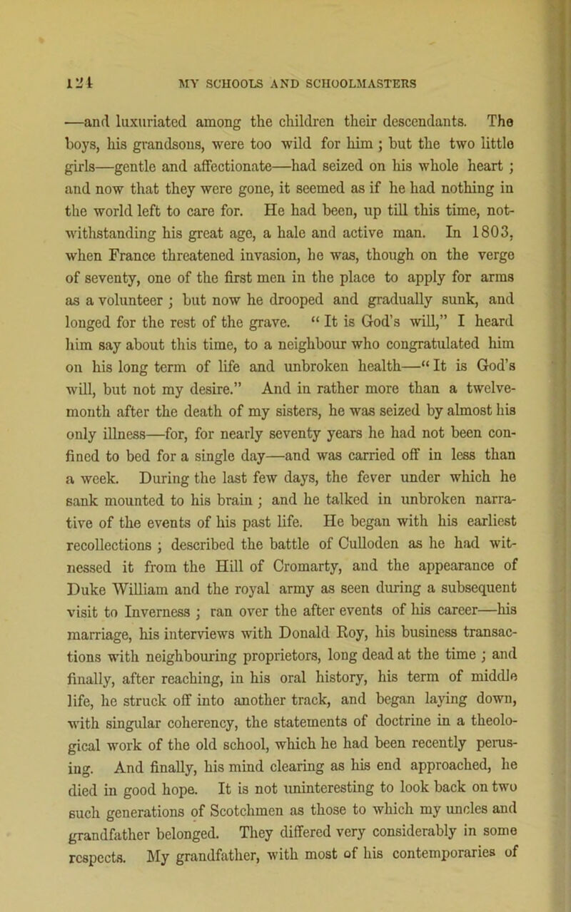 —and luxuriated among the children their descendants. The boys, his grandsons, were too wild for him ; but the two little girls—gentle and affectionate—had seized on his whole heart ; and now that they were gone, it seemed as if he had nothing in the world left to care for. He had been, up till this time, not- withstanding his great age, a hale and active man. In 1803, when France threatened invasion, he was, though on the verge of seventy, one of the first men in the place to apply for arms as a volunteer ; but now he drooped and gradually sunk, and longed for the rest of the grave. “ It is God’s will,” I heard him say about this time, to a neighbour who congratulated him on his long term of life and unbroken health—“ It is God’s will, but not my desire.” And in rather more than a twelve- month after the death of my sisters, he was seized by almost his only illness—for, for nearly seventy years he had not been con- fined to bed for a single day—and was carried off in less than a week. During the last few days, the fever under which he sank mounted to his brain ; and he talked in unbroken narra- tive of the events of his past life. He began with his earliest recollections ; described the battle of Culloden as he had wit- nessed it from the Hill of Cromarty, and the appearance of Duke William and the royal army as seen during a subsequent visit to Inverness ; ran over the after events of his career—his marriage, his interviews with Donald Roy, his business transac- tions with neighbouring proprietors, long dead at the time ; and finally, after reaching, in his oral history, his term of middle life, he struck off into another track, and began laying down, with singular coherency, the statements of doctrine in a theolo- gical work of the old school, which he had been recently perus- ing. And finally, his mind clearing as his end approached, he died in good hope. It is not uninteresting to look back on two such generations of Scotchmen as those to which my uncles and grandfather belonged. They differed very considerably in some respects. My grandfather, with most of his contemporaries of