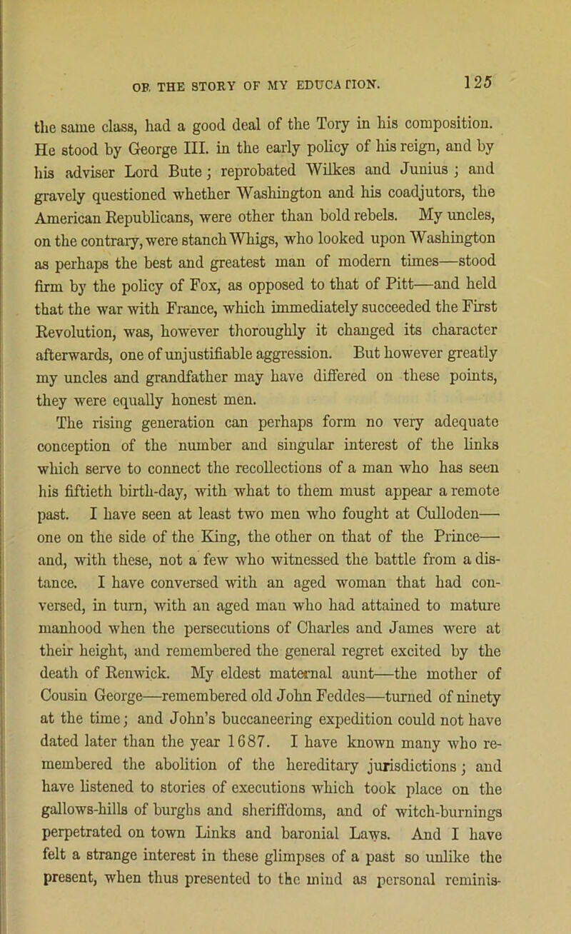 the same class, had a good deal of the Tory in his composition. He stood by George III. in the early policy of liis reign, and by his adviser Lord Bute; reprobated Wilkes and Junius ; and gravely questioned whether Washington and his coadjutors, the American Republicans, were other than bold rebels. My uncles, on the contrary, were stanch Whigs, who looked upon Washington as perhaps the best and greatest man of modern times—stood firm by the policy of Fox, as opposed to that of Pitt—and held that the war with France, which immediately succeeded the First Revolution, was, however thoroughly it changed its character afterwards, one of unjustifiable aggression. But however greatly my uncles and grandfather may have differed on these points, they were equally honest men. The rising generation can perhaps form no very adequate conception of the number and singular interest of the links which serve to connect the recollections of a man who has seen his fiftieth birth-day, with what to them must appear a remote past. I have seen at least two men who fought at Culloden— one on the side of the King, the other on that of the Prince— and, with these, not a few who witnessed the battle from a dis- tance. I have conversed with an aged woman that had con- versed, in turn, with an aged man who had attained to mature manhood when the persecutions of Charles and James were at their height, and remembered the general regret excited by the death of Renwick. My eldest maternal aunt—the mother of Cousin George—remembered old John Feddes—turned of ninety at the time; and John’s buccaneering expedition could not have dated later than the year 1687. I have known many who re- membered the abolition of the hereditary jurisdictions; and have listened to stories of executions which took place on the gallows-hills of burghs and sheriffdoms, and of witch-burnings perpetrated on town Links and baronial Laws. And I have felt a strange interest in these glimpses of a past so unlike the present, when thus presented to the mind as personal reminis-