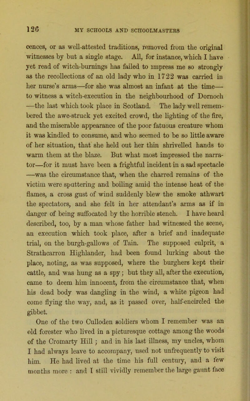 12G cences, or as well-attested traditions, removed from the original witnesses by but a smgle stage. All, for instance, which I have yet read of witch-burnings has failed to impress me bo strongly as the recollections of an old lady who in 1722 was carried in her nurse’s arms—for she was almost an infant at the time— to witness a witch-execution in the neighbourhood of Dornoch —the last which took place in Scotland. The lady well remem- bered the awe-struck yet excited crowd, the lighting of the fire, and the miserable appearance of the poor fatuous creature whom it was kindled to consume, and who seemed to be so little aware of her situation, that she held out her thin shrivelled hands to warm them at the blaze. But what most impressed the narra- tor—for it must have been a frightful incident in a sad spectacle —was the circumstance that, when the charred remains of the victim were sputtering and boiling amid the intense heat of the flames, a cross gust of wind suddenly blew the smoke athwart the spectators, and she felt in her attendant’s arms as if in danger of being suffocated by the horrible stench. I have heard described, too, by a man whose father had witnessed the scene, an execution which took place, after a brief and inadequate trial, on the burgh-gallows of Tain. The supposed culprit, a Strathcarron Highlander, had been found lurking about the place, noting, as was supposed, where the burghers kept their cattle, and was hung as a spy; but they all, after the execution, came to deem him innocent, from the circumstance that, when his dead body was dangling in the wind, a white pigeon had come flying the way, and, as it passed over, half-encircled the gibbet. One of the two Culloden soldiers whom I remember was an old forester who lived in a picturesque cottage among the woods of the Cromarty Hill ; and in his last illness, my uncles, whom I had always leave to accompany, used not unfrequently to visit him. He had lived at the time his full century, and a few