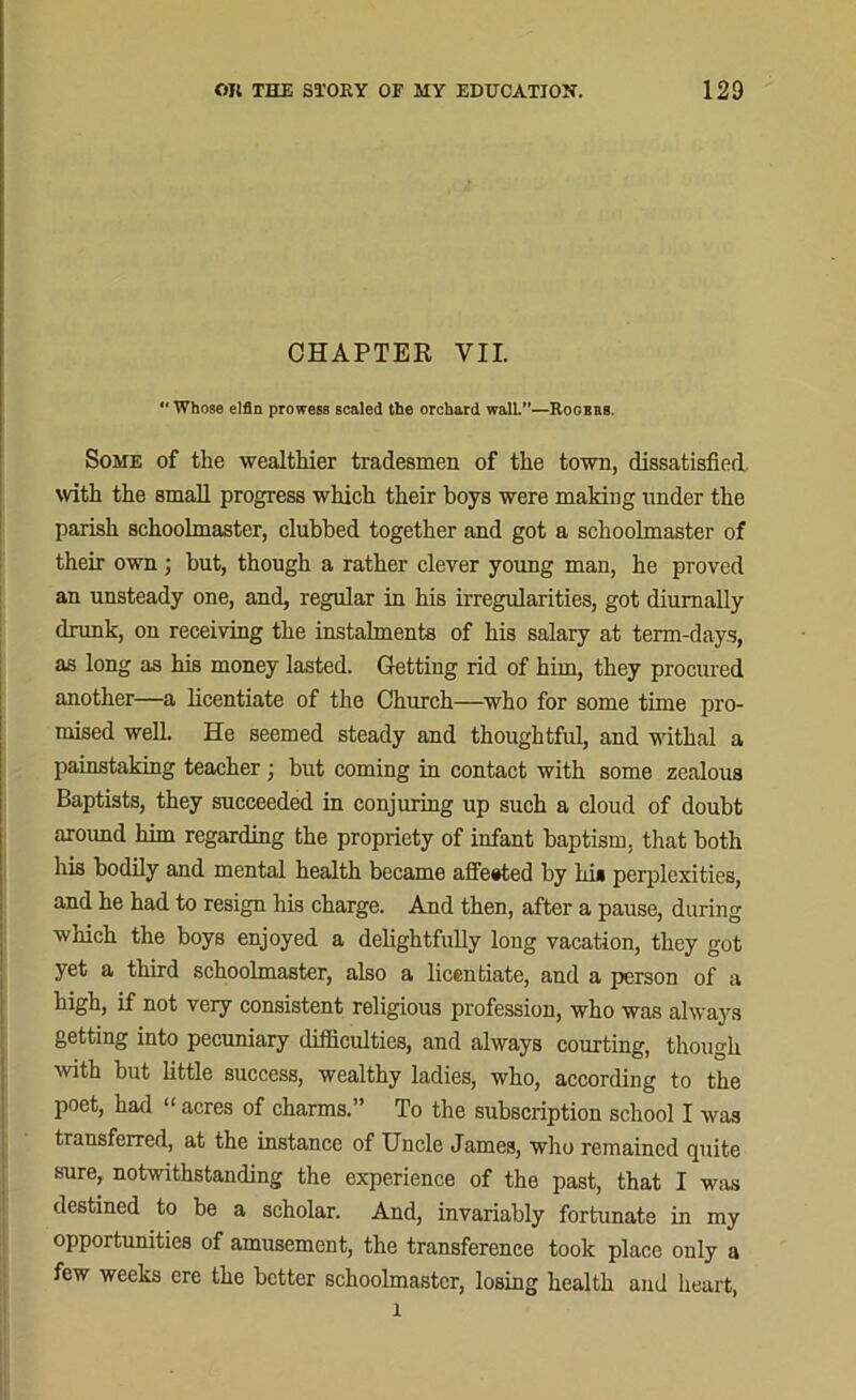 CHAPTER VII. Whose elfin prowess scaled the orchard wall.”—Rogers Some of the wealthier tradesmen of the town, dissatisfied, with the small progress which their hoys were making under the parish schoolmaster, clubbed together and got a schoolmaster of their own; but, though a rather clever young man, he proved an unsteady one, and, regular in his irregularities, got diumally drunk, on receiving the instalments of his salary at term-days, as long as his money lasted. Getting rid of him, they procured another—a licentiate of the Church—who for some time pro- mised well. He seemed steady and thoughtful, and withal a painstaking teacher; but coming in contact with some zealous Baptists, they succeeded in conjuring up such a cloud of doubt around him regarding the propriety of infant baptism, that both his bodily and mental health became affected by hi* perplexities, and he had to resign his charge. And then, after a pause, during which the boys enjoyed a delightfully long vacation, they got yet a third schoolmaster, also a licentiate, and a person of a high, if not very consistent religious profession, who was always getting into pecuniary difficulties, and always courting, though with but little success, wealthy ladies, who, according to the poet, had “ acres of charms.” To the subscription school I was transferred, at the instance of Uncle James, who remained quite sure, notwithstanding the experience of the past, that I was destined to be a scholar. And, invariably fortunate in my opportunities of amusement, the transference took place only a few weeks ere the better schoolmaster, losing health and heart, l
