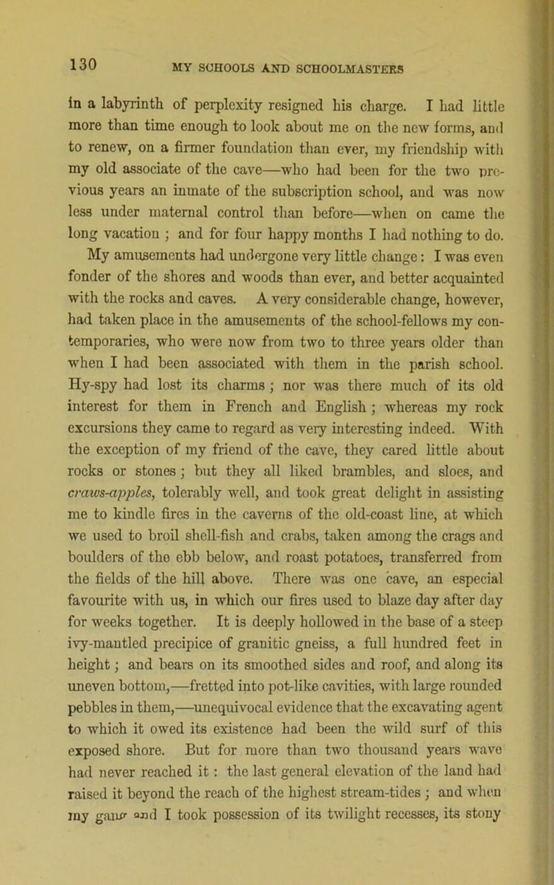 in a labyrinth of perplexity resigned his charge. I had little more than time enough to look about me on the new forms, and to renew, on a firmer foundation than ever, my friendship with my old associate of the cave—who had been for the two pre- vious years an inmate of the subscription school, and was now less under maternal control than before—when on came the long vacation ; and for four happy months I had nothing to do. My amusements had undergone very little change: I was even fonder of the shores and woods than ever, and better acquainted with the rocks and caves. A very considerable change, however, had taken place in the amusements of the school-fellows my con- temporaries, who were now from two to three years older than when I had been associated with them in the parish school. Hy-spy had lost its charms; nor was there much of its old interest for them in French and English; whereas my rock excursions they came to regard as very interesting indeed. With the exception of my friend of the cave, they cared little about rocks or stones; but they all liked brambles, and sloes, and craws-apples, tolerably well, and took great delight in assisting me to kindle fires in the caverns of the old-coast line, at which we used to broil shell-fish and crabs, taken among the crags and boulders of the ebb below, and roast potatoes, transferred from the fields of the hill above. There was one cave, an especial favourite with us, in which our fires used to blaze day after day for weeks together. It is deeply hollowed in the base of a steep ivy-mantled precipice of granitic gneiss, a full hundred feet in height; and bears on its smoothed sides and roof, and along its imeven bottom,—fretted into pot-like cavities, with large rounded pebbles in them,—unequivocal evidence that the excavating agent to which it owed its existence had been the wild surf of this exposed shore. But for more than two thousand years wave had never reached it: the last general elevation of the land had raised it beyond the reach of the highest stream-tides ; and when my gain? o«d I took possession of its twilight recesses, its stony