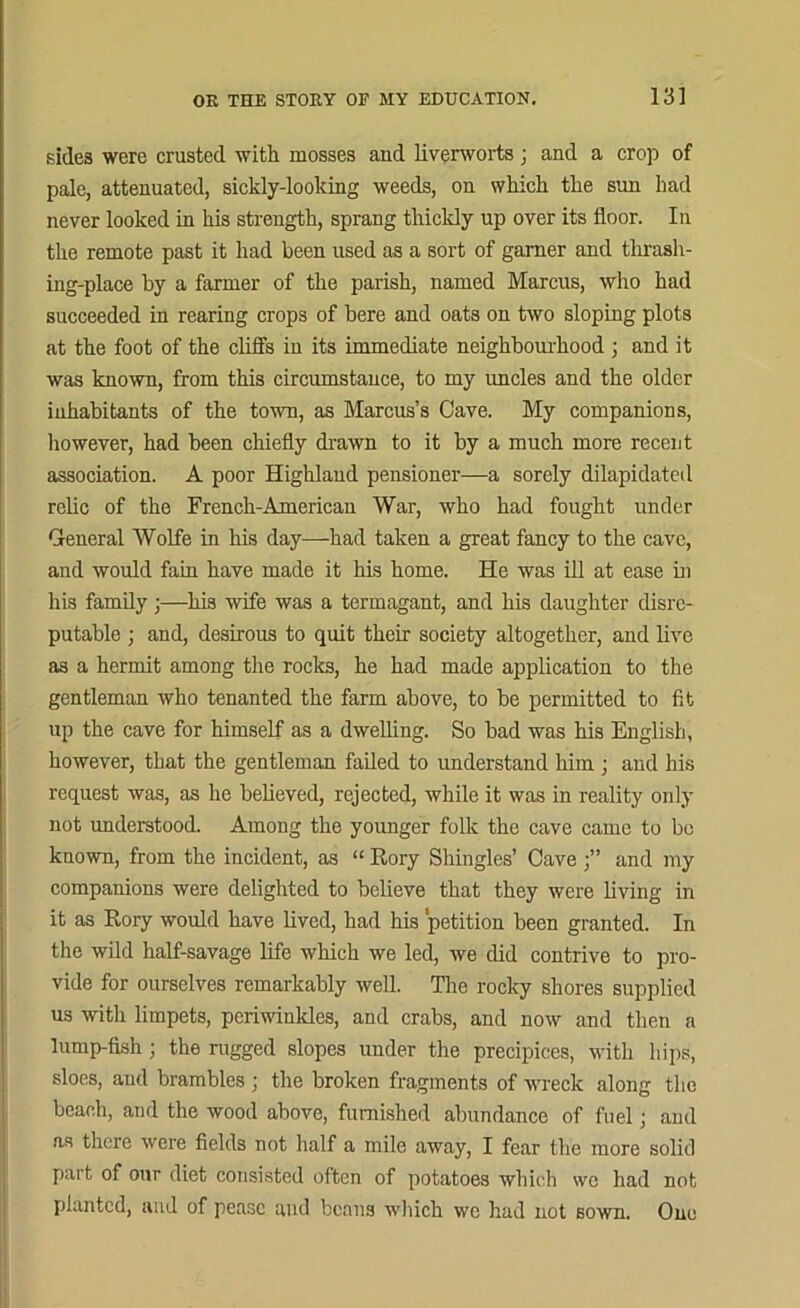 sides were crusted with mosses and liverworts; and a crop of pale, attenuated, sickly-looking weeds, on which the sun had never looked in his strength, sprang thickly up over its floor. In the remote past it had been used as a sort of gamer and thrash- ing-place by a farmer of the parish, named Marcus, who had succeeded in rearing crops of bere and oats on two sloping plots at the foot of the cliffs in its immediate neighbourhood ; and it was known, from this circumstance, to my uncles and the older inhabitants of the town, as Marcus’s Cave. My companions, however, had been chiefly drawn to it by a much more recent association. A poor Highland pensioner—a sorely dilapidated relic of the French-American War, who had fought under General Wolfe in his day—had taken a great fancy to the cave, and would fain have made it his home. He was ill at ease in his family;—his wife was a termagant, and his daughter disre- putable ; and, desirous to quit their society altogether, and live as a hermit among the rocks, he had made application to the gentleman who tenanted the farm above, to be permitted to fit up the cave for himself as a dwelling. So bad was his English, however, that the gentleman failed to understand him ; and his request was, as he believed, rejected, while it was in reality only not understood. Among the younger folk the cave came to bo known, from the incident, as “ Rory Shingles’ Cave and my companions were delighted to believe that they were living in it as Rory would have lived, had his petition been granted. In the wild half-savage life which we led, we did contrive to pro- vide for ourselves remarkably well. The rocky shores supplied us with limpets, periwinkles, and crabs, and now and then a lump-fish ; the rugged slopes under the precipices, with hips, sloes, and brambles ; the broken fragments of wreck along the beach, and the wood above, furnished abundance of fuel; and as there were fields not half a mile away, I fear the more solid part of our diet consisted often of potatoes which \vc had not planted, and of pease and beans which wc had not sown. One