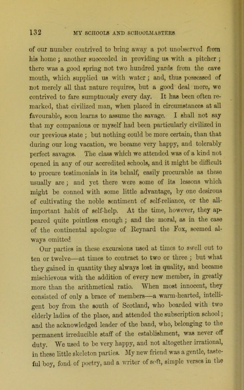 of our number contrived to bring away a pot unobserved from his home; another succeeded in providing us with a pitcher ; there was a good spring not two hundred yards from the cave mouth, which supplied us with water; and, thus possessed of not merely all that nature requires, but a good deal more, wo contrived to fare sumptuously every day. It has been often re- marked, that civilized man, when placed in circumstances at all favourable, soon learns to assume the savage. I shall not say that my companions or myself had been particularly civilized in our previous state ; but nothing could be more certain, than that during our long vacation, we became very happy, and tolerably perfect savages. The class which we attended was of a kind not opened in any of our accredited schools, and it might be difficult to procure testimonials in its behalf, easily procurable as these usually are; and yet there were some of its lessons which might be conned with some little advantage, by one desirous of cultivating the noble sentiment of self-reliance, or the all- important habit of self-help. At the time, however, they ap- peared quite pointless enough ; and the moral, as in the case of the continental apologue of Reynard the Fox, seemed al- ways omitted Our parties in these excursions used at times to swell out to ten or twelve—at times to contract to two or three ; but what they gained in quantity they always lost in quality, and became mischievous with the addition of every new member, in greatly more than the arithmetical ratio. When most innocent, they consisted of only a brace of members—a warm-hearted, intelli- gent boy from the south of Scotland, who boarded with two elderly ladies of the place, and attended the subscription school; and the acknowledged leader of the band, who, belonging to the permanent irreducible staff of the establishment, was never off duty. We used to be very happy, and not altogether irrational, in these little skeleton parties. My new friend was a gentle, taste- ful boy, fond of poetry, and a writer of soft, simple verses in the