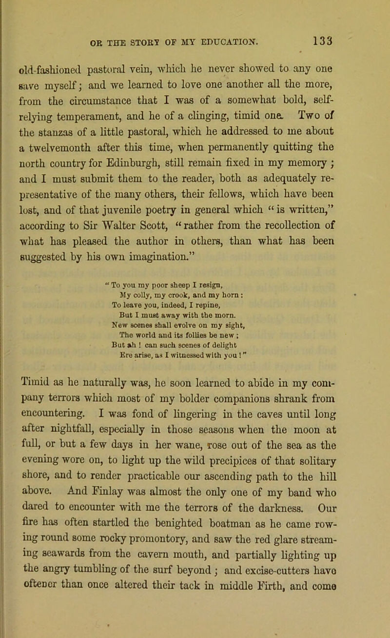 old-fasliioned pastoral vein, which he never showed to any one save myself; and we learned to love one another all the more, from the circumstance that I was of a somewhat bold, self- relying temperament, and he of a clinging, timid one. Two of the stanzas of a little pastoral, which he addressed to me about a twelvemonth after this time, when permanently quitting the north country for Edinburgh, still remain fixed in my memory ; and I must submit them to the reader, both as adequately re- presentative of the many others, their fellows, which have been lost, and of that juvenile poetry in general which “ is written,” according to Sir Walter Scott, “ rather from the recollection of what has pleased the author in others, than what has been suggested by his own imagination.” “ To you ray poor sheep I resign, My colly, my crook, and my horn : To leave you, indeed, I repine. But I must away with the morn. New scenes shall evolve on ray sight. The world and its follies be new ; But ah ! can such scenes of delight Ere arise, as I witnessed with you ! ” Timid as he naturally was, he soon learned to abide in my com- pany terrors which most of my bolder companions shrank from encountering. I was fond of lingering in the caves until long after nightfall, especially in those seasons when the moon at full, or but a few days in her wane, rose out of the sea as the evening wore on, to fight up the wild precipices of that solitary shore, and to render practicable our ascending path to the hill above. And Finlay was almost the only one of my band who dared to encounter with me the terrors of the darkness. Our fire has often startled the benighted boatman as he came row- ing round some rocky promontory, and saw the red glare stream- ing seawards from the cavern mouth, and partially fighting up the angry tumbling of the surf beyond; and excise-cutters havo ofteDcr than once altered their tack in middle Firth, and como