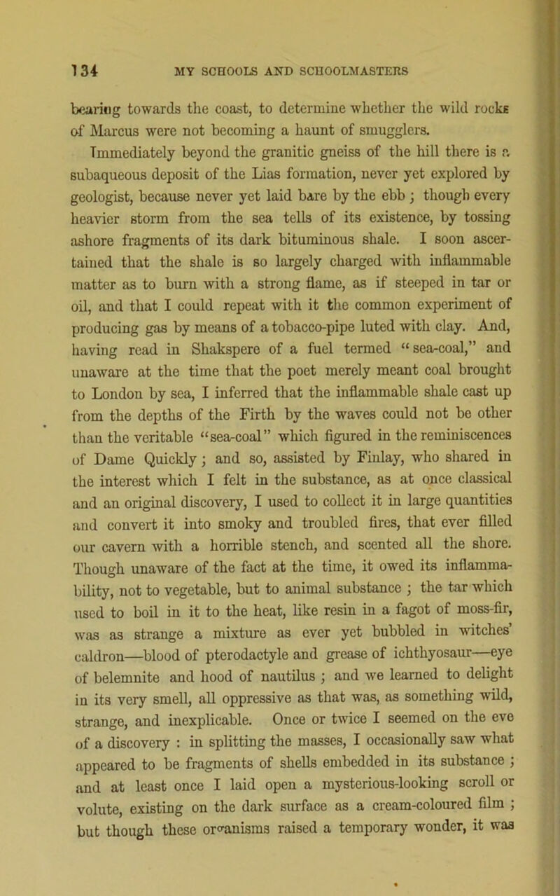 bearing towards the coast, to determine whether the wild rocks of Marcus were not becoming a haunt of smugglers. Immediately beyond the granitic gneiss of the hill there is a subaqueous deposit of the Lias formation, never yet explored by geologist, because never yet laid bare by the ebb ; though every heavier storm from the sea tells of its existence, by tossing ashore fragments of its dark bituminous shale. I soon ascer- tained that the shale is so largely charged with inflammable matter as to burn with a strong flame, as if steeped in tar or oil, and that I could repeat with it the common experiment of producing gas by means of a tobacco-pipe luted with clay. And, having read in Shakspere of a fuel termed “sea-coal,” and unaware at the time that the poet merely meant coal brought to London by sea, I inferred that the inflammable shale cast up from the depths of the Firth by the waves could not be other than the veritable “sea-coal” which figured in the reminiscences of Dame Quickly; and so, assisted by Finlay, who shared in the interest which I felt in the substance, as at once classical and an original discovery, I used to collect it in large quantities and convert it into smoky and troubled fires, that ever filled our cavern with a horrible stench, and scented all the shore. Though unaware of the fact at the time, it owed its inflamma- bility, not to vegetable, but to animal substance ; the tar which used to boil in it to the heat, like resin in a fagot of moss-fir, was as strange a mixture as ever yet bubbled in witches caldron—blood of pterodactylc and grease of ichthyosaur—eye of belemnite and hood of nautilus ; and we learned to delight in its very smell, all oppressive as that was, as something wild, strange, and inexplicable. Once or twice I seemed on the eve of a discovery : in splitting the masses, I occasionally saw what appeared to be fragments of shells embedded in its substance ; and at least once I laid open a mysterious-looking scroll or volute, existing on the dark surface as a cream-coloured film ; but though these organisms raised a temporary wonder, it was