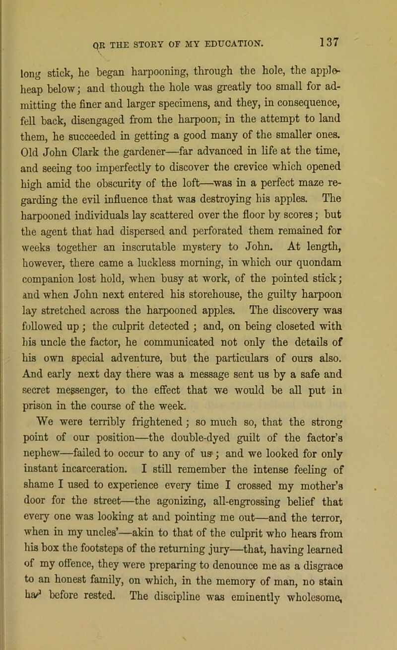 long stick, he began harpooning, through the hole, the apple- heap below; ancl though the hole was greatly too small for ad- mitting the finer and larger specimens, and they, in consequence, fell back, disengaged from the harpoon, in the attempt to land them, he succeeded in getting a good many of the smaller ones. Old John Clark the gardener—far advanced in life at the time, and seeing too imperfectly to discover the crevice which opened high amid the obscurity of the loft—was in a perfect maze re- garding the evil influence that was destroying his apples. The harpooned individuals lay scattered over the floor by scores; but the agent that had dispersed and perforated them remained for weeks together an inscrutable mystery to John. At length, however, there came a luckless morning, in which our quondam companion lost hold, when busy at work, of the pointed stick; and when John next entered his storehouse, the guilty harpoon lay stretched across the harpooned apples. The discovery was followed up; the culprit detected ; and, on being closeted with his uncle the factor, he communicated not only the details of his own special adventure, but the particulars of ours also. And early next day there was a message sent us by a safe and secret messenger, to the effect that we would be all put in prison in the course of the week. We were terribly frightened; so much so, that the strong point of our position—the double-dyed guilt of the factor’s nephew—failed to occur to any of us1; and we looked for only instant incarceration. I still remember the intense feeling of shame I used to experience every time I crossed my mother’s door for the street—the agonizing, all-engrossing belief that every one was looking at and pointing me out—and the terror, when in my uncles’—akin to that of the culprit who hears from his box the footsteps of the returning jury—that, having learned of my ofience, they were preparing to denounce me as a disgrace to an honest family, on which, in the memory of man, no stain ha^3 before rested. The discipline was eminently wholesome,