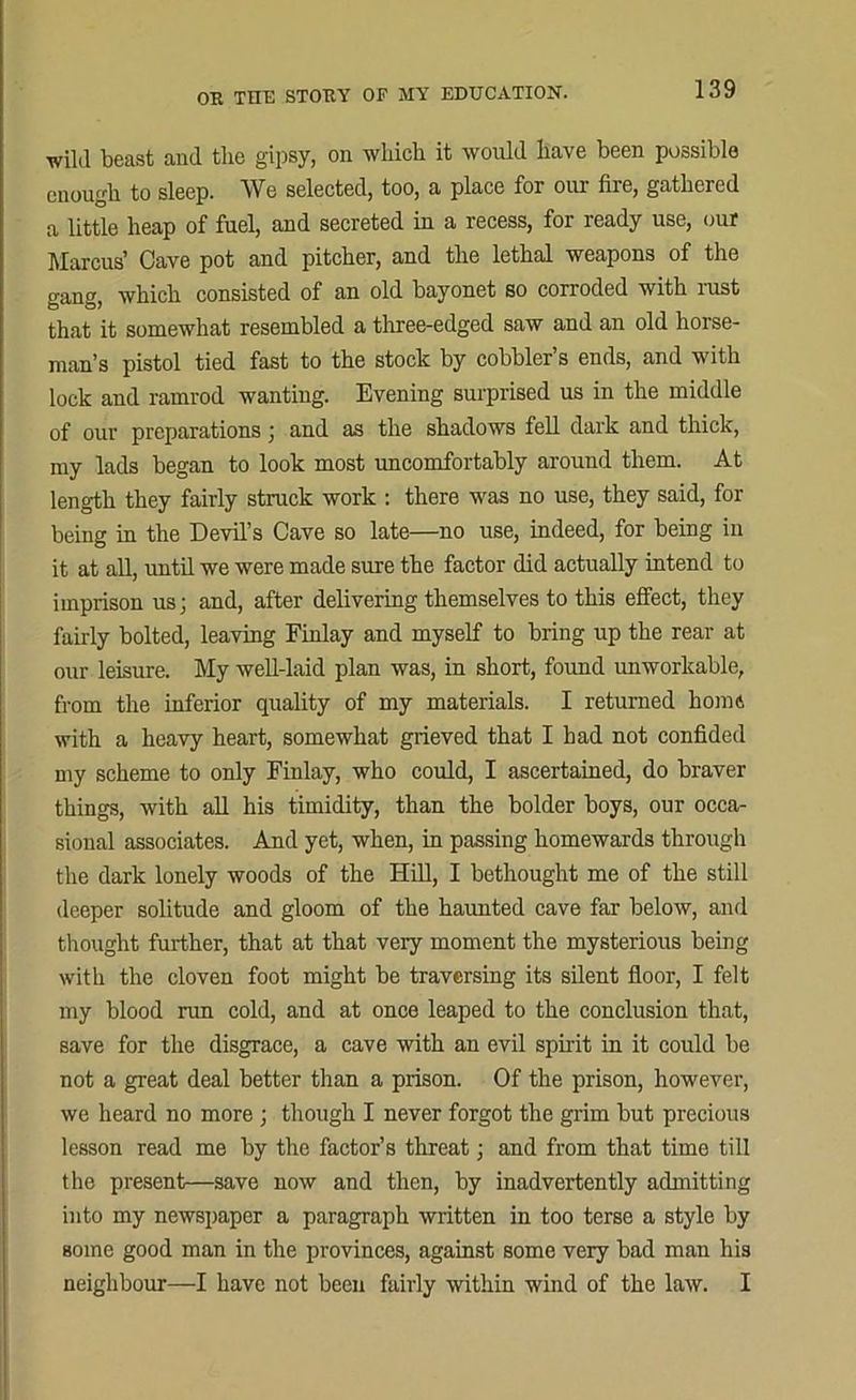 wild beast and the gipsy, on which it would have been possible enough to sleep. We selected, too, a place for our fire, gathered a little heap of fuel, and secreted in a recess, for ready use, our Marcus’ Cave pot and pitcher, and the lethal weapons of the gang, which consisted of an old bayonet so corroded with rust that it somewhat resembled a three-edged saw and an old horse- man’s pistol tied fast to the stock by cobbler’s ends, and with lock and ramrod wanting. Evening surprised us in the middle of our preparations; and as the shadows fell dark and thick, my lads began to look most uncomfortably around them. At length they fairly struck work : there was no use, they said, for being in the Devil’s Cave so late—no use, indeed, for being in it at all, until we were made sure the factor did actually intend to imprison us; and, after delivering themselves to this effect, they fairly bolted, leaving Finlay and myself to bring up the rear at our leisure. My well-laid plan was, in short, found unworkable, from the inferior quality of my materials. I returned home with a heavy heart, somewhat grieved that I had not confided my scheme to only Finlay, who could, I ascertained, do braver things, with all his timidity, than the bolder boys, our occa- sional associates. And yet, when, in passing homewards through the dark lonely woods of the Hill, I bethought me of the still deeper solitude and gloom of the haunted cave far below, and thought further, that at that very moment the mysterious being with the cloven foot might be traversing its silent floor, I felt my blood ran cold, and at once leaped to the conclusion that, save for the disgrace, a cave with an evil spirit in it could be not a great deal better than a prison. Of the prison, however, we heard no more; though I never forgot the grim but precious lesson read me by the factor’s threat; and from that time till the present—save now and then, by inadvertently admitting into my newspaper a paragraph written in too terse a style by some good man in the provinces, against some very bad man his neighbour—I have not been fairly within wind of the law. I