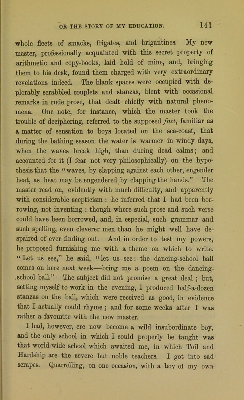 whole fleets of smackB, frigates, and brigantines. My new master, professionally acquainted with this secret property of arithmetic and copy-books, laid hold of mine, and, bringing them to his desk, found them charged with very extraordinary revelations indeed. The blank spaces were occupied with de- plorably scrabbled couplets and stanzas, blent with occasional remarks in rude prose, that dealt chiefly with natural pheno- mena. One note, for instance, which the master took the trouble of deciphering, referred to the supposed fact, familiar as a matter of sensation to boys located on the searcoast, that during the bathing season the water is warmer in windy days, when the waves break high, than during dead calms; and accounted for it (T fear not very philosophically) on the hypo- thesis that the “waves, by slapping against each other, engender heat, as heat may be engendered by clapping the hands.” The master read on, evidently with much difliculty, and apparently with considerable scepticism : he inferred that I had been bor- rowing, not inventing : though where such prose and such verse could have been borrowed, and, in especial, such grammar and such spelling, even cleverer men than he might well have de- spaired of ever finding out. And in order to test my powers, he proposed furnishing me with a theme on which to write. “ Let us see,” he said, “ let us see: the dancing-school ball comes on here next week—bring me a poem on the dancing- school ball.” The subject did not promise a great deal; but, setting myself to work in the evening, I produced half-a-dozen stanzas on the ball, which were received as good, in evidence that I actually could rhyme; and for some weeks after I was rather a favourite with the new master. I had, however, ere now become a wild insubordinate boy, and the only school in which I could properly be taught was that world-wide school which awaited me, in which Toil and Hardship are the severe but noble teachers. I got into sad scrapes. Quarrelling, on one occasion, with a boy ol my own