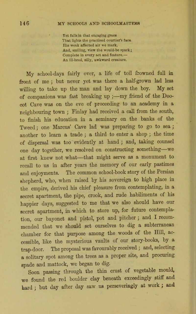 Yet fails in that engaging grace That lights the practised courtier’s face. Ilia weak affected air we mark, And, smiling, view the would-be spark; Complete in every act and feature.— An ill-bred, silly, awkward creature. My school-days fairly over, a life of toil frowned full in front of me ; but never yet was there a half-grown lad less willing to take up the man and lay down the boy. My set of companions was fast breaking up ;—my friend of the Doo- cot Cave was on the eve of proceeding to an academy in a neighbouring town ; Finlay had received a call from the south, to finish his education in a seminary on the banks of the Tweed; one Marcus’ Cave lad was preparing to go to sea; another to learn a trade ; a third to enter a shop ; the time of dispersal was too evidently at hand ; and, taking counsel one day together, we resolved on constructing something—we at first knew not what—that might serve as a monument to recall to us in after years the memory of our early pastimes and enjoyments. The common school-book story of the Persian shepherd, who, when raised by his sovereign to high place in the empire, derived his chief pleasure from contemplating, in a secret apartment, the pipe, crook, and rude habiliments of his happier days, suggested to me that we also should have our secret apartment, in which to store up, for future contemplar tion, our bayonet and pistol, pot and pitcher , and I recom- mended that we should set ourselves to dig a subterranean chamber for that purpose among the woods of the Hill, ac- cessible, like the mysterious vaults of our story-books, by a trap-door. The proposal was favourably received ; and, selecting a solitary spot among the trees as a proper site, and procuring spade and mattock, we began to dig. Soon passing through the thin crust of vegetable mould, we found the red boulder clay beneath exceedingly stiff and hard ; but day after day saw us perseveringly at work ; and