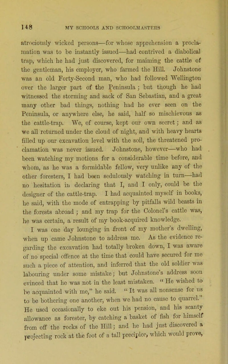 atrociously wicked persons—for whose apprehension a procla- mation was to be instantly issued—had contrived a diabolical trap, which he had just discovered, for maiming the cattle of the gentleman, his employer, who farmed the Hill. Johnstone was an old Forty-Second man, who had followed Wellington over the larger part of the Peninsula; but tnough he had witnessed the storming and sack of San Sebastian, and a great many other bad things, nothing had he ever seen on the Peninsula, or anywhere else, he said, half so mischievous as the cattle-trap. We, of course, kept our own secret; and as we all returned under the cloud of night, and with heavy hearts fdled up our excavation level with the soil, the threatened pro- clamation was never issued. Johnstone, however—who had been watching my motions for a considerable time before, and whom, as he was a formidable fellow, veiy unlike any of the other foresters, I had been sedulously watching in turn—had no hesitation in declaring that I, and I only, could be the designer of the cattle-trap. I had acquainted myself in books, he said, with the mode of entrapping by pitfalls wild beasts in the forests abroad j and my trap for the Colonel’s cattle was, he was certain, a result of my book-acquired knowledge. I was one day lounging in front of my mother’s dwelling, when up came Johnstone to address me. As the evidence re- garding the excavation had totally broken down, I was aware of no special offence at the time that could have secured for me such a piece of attention, and inferred that the old soldier was labouring under some mistake; but Johnstone s address soon evinced that he was not in the least mistaken. “ He wished to ho acquainted with me,” he said. “ It was all nonsense for us to be bothering one another, when we had no cause to quarrel. He used occasionally to eke out his pension, and his scanty allowance as forester, by catching a basket of fish for himself from off the rocks of the Hill; .and he had just discovered a projecting rock at the foot of a tall precipice, which would prove,