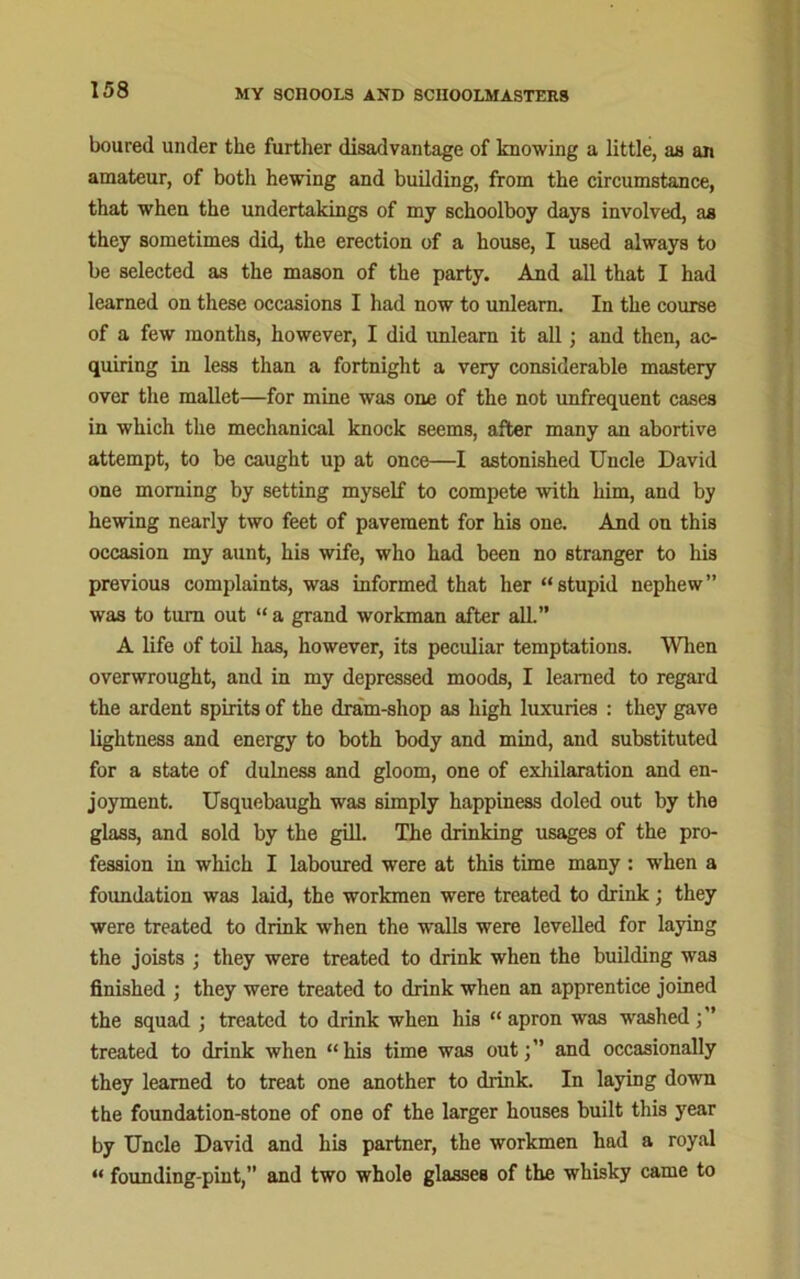 boured under the further disadvantage of knowing a little, as an amateur, of botli hewing and building, from the circumstance, that when the undertakings of my schoolboy days involved, as they sometimes did, the erection of a house, I used always to be selected as the mason of the party. And all that I had learned on these occasions I had now to unlearn. In the course of a few months, however, I did unlearn it all; and then, ac- quiring in less than a fortnight a very considerable mastery over the mallet—for mine was one of the not unfrequent cases in which the mechanical knock seems, after many an abortive attempt, to be caught up at once—I astonished Uncle David one morning by setting myself to compete with him, and by hewing nearly two feet of pavement for his one. And on this occasion my aunt, his wife, who had been no stranger to his previous complaints, was informed that her “stupid nephew” was to turn out “ a grand workman after all.” A life of toil has, however, its peculiar temptations. When overwrought, and in my depressed moods, I learned to regard the ardent spirits of the dram-shop as high luxuries : they gave lightness and energy to both body and mind, and substituted for a state of dulness and gloom, one of exhilaration and en- joyment. Usquebaugh was simply happiness doled out by the glass, and sold by the gill. The drinking usages of the pro- fession in which I laboured were at this time many: when a foundation was laid, the workmen were treated to drink; they were treated to drink when the walls were levelled for laying the joists ; they were treated to drink when the building was finished ; they were treated to drink when an apprentice joined the squad ; treated to drink when his “ apron was washed treated to drink when “his time was out;” and occasionally they learned to treat one another to drink. In laying down the foundation-stone of one of the larger houses built this year by Uncle David and his partner, the workmen had a royal “ founding-pint,” and two whole glasses of the whisky came to