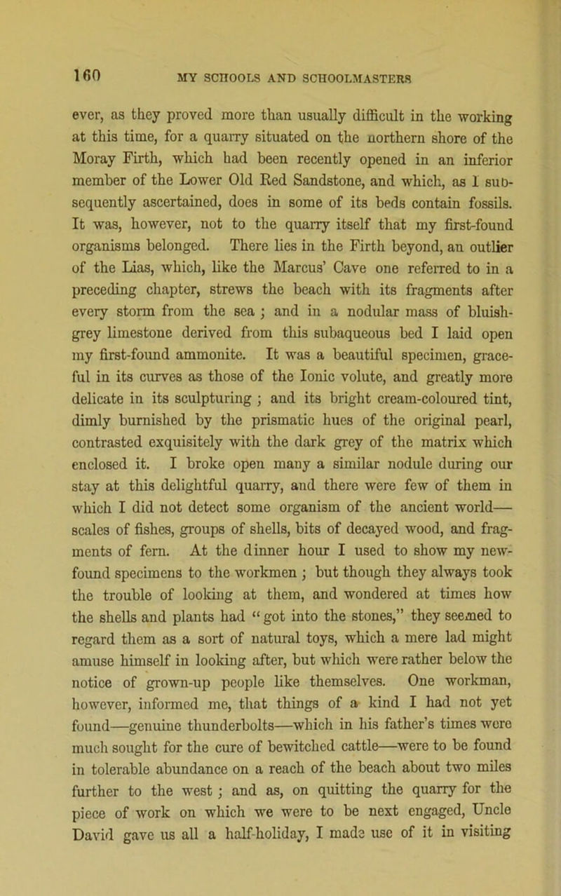 ever, as they proved more than usually difficult in the working at this time, for a quarry situated on the northern shore of the Moray Firth, which had been recently opened in an inferior member of the Lower Old Red Sandstone, and which, as I sub- sequently ascertained, does in some of its beds contain fossils. It was, however, not to the quarry itself that my first-found organisms belonged. There lies in the Firth beyond, an outlier of the Lias, which, like the Marcus’ Cave one referred to in a preceding chapter, strews the beach with its fragments after every storm from the sea ; and in a nodular mass of bluish- grey limestone derived from this subaqueous bed I laid open my first-found ammonite. It was a beautiful specimen, grace- ful in its curves as those of the Ionic volute, and greatly more delicate in its sculpturing ; and its bright cream-coloured tint, dimly burnished by the prismatic hues of the original pearl, contrasted exquisitely with the dark grey of the matrix which enclosed it. I broke open many a similar nodide during our stay at this delightful quarry, and there were few of them in which I did not detect some organism of the ancient world— scales of fishes, groups of shells, bits of decayed wood, and frag- ments of fern. At the dinner hour I used to show my new- found specimens to the workmen ; but though they always took the trouble of looking at them, and wondered at times how the shells and plants had “ got into the stones,” they seemed to regard them as a sort of natural toys, which a mere lad might amuse himself in looking after, but which were rather below the notice of grown-up people like themselves. One workman, however, informed me, that things of a kind I had not yet found—genuine thunderbolts—which in his father’s times were much sought for the cure of bewitched cattle—were to be found in tolerable abundance on a reach of the beach about two miles further to the west; and as, on quitting the quarry for the piece of work on which we were to be next engaged, Uncle David gave us all a half-holiday, I made use of it in visiting