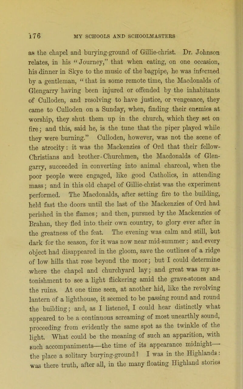 as the chapel and burying-ground of Gillie-christ. Dr. Johnson relates, in his “Journey,” that when eating, on one occasion, his dinner in Skye to the music of the bagpipe, he was informed by a gentleman, “ that in some remote time, the Macdonalds of Glengarry having been injured or offended by the inhabitants of Culloden, and resolving to have justice, or vengeance, they came to Culloden on a Sunday, when, finding their enemies at worship, they shut them up in the church, which they set on fire; and this, said he, is the tune that the piper played while they were burning.” Culloden, however, was not the scene of the atrocity: it was the Mackenzies of Ord that their fellow- Christians and brother-Churchmen, the Macdonalds of Glen- garry, succeeded in converting into animal charcoal, when the poor people were engaged, like good Catholics, in attending mass • and in this old chapel of Gillie-christ was the experiment performed. The Macdonalds, after setting fire to the building, held fast the doors until the last of the Mackenzies of Ord had perished in the flames; and then, pursued by the Mackenzies of Brahan, they fled into their own country, to glory ever after in the greatness of the feat. The evening was calm and still, but dark for the season, for it was now near mid-summer; and every object had disappeared in the gloom, save the outlines of a ridge of low hills that rose beyond the moor; but I could determine where the chapel and churchyard lay; and great was my as- tonishment to see a light flickering amid the grave-stones and the ruins. At one time seen, at another hid, like the revolving lantern of a lighthouse, it seemed to be passing round and round the building; and, as I listened, I could hear distinctly what appeared to be a continuous screaming of most unearthly sound, proceeding from evidently the same spot as the twinkle of the light. What could be the meaning of such an apparition, with such accompaniments—the time of its appearance midnight— the place a solitary burying-ground 1 I was in the Highlands : was there truth, after all, in the many floating Highland stones