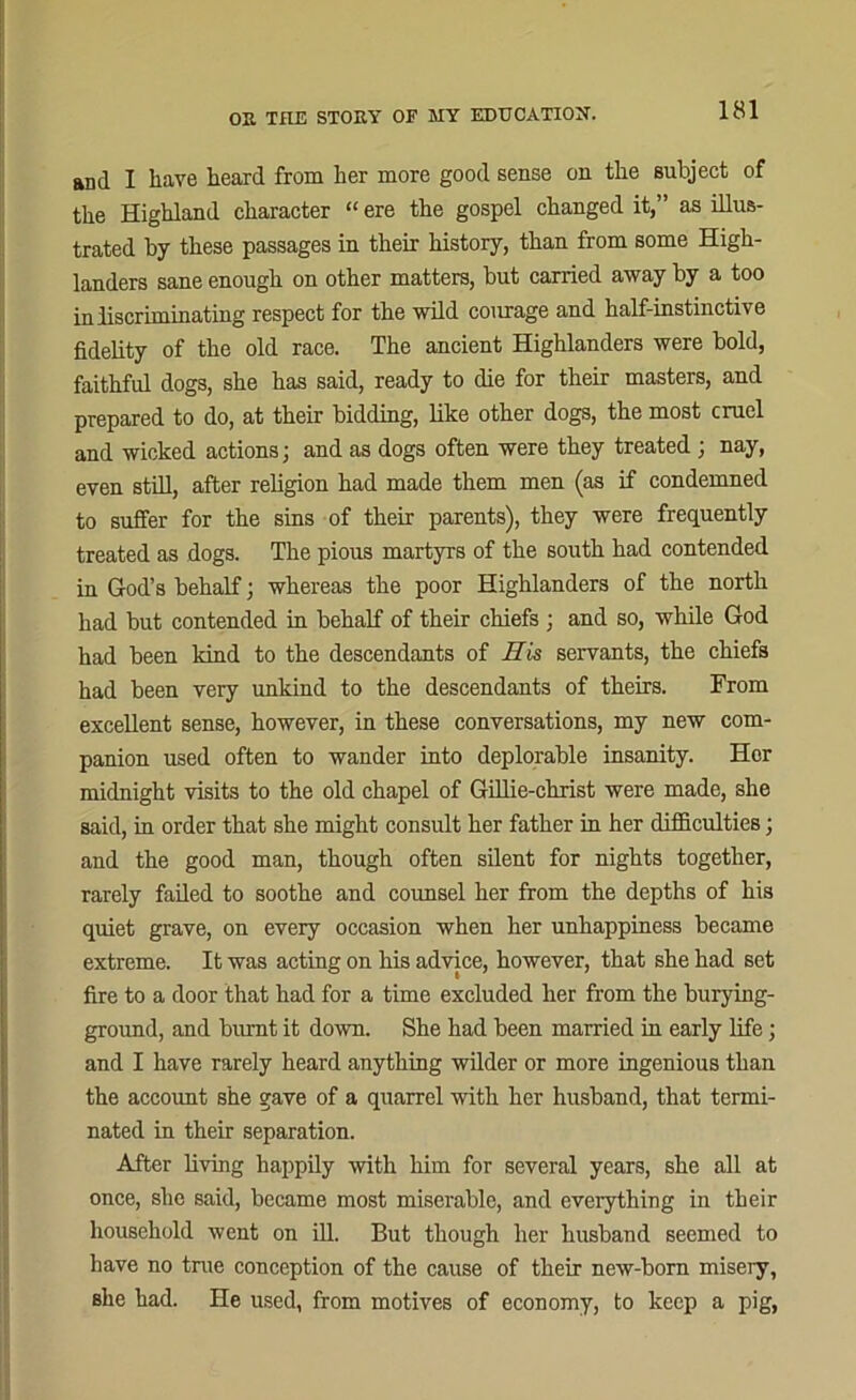 and I have heard from her more good sense on the subject of the Highland character “ ere the gospel changed it,” as illus- trated by these passages in their history, than from some High- landers sane enough on other matters, but carried away by a too in discriminating respect for the wild courage and half-instinctive fidelity of the old race. The ancient Highlanders were bold, faithful dogs, she has said, ready to die for their masters, and prepared to do, at their bidding, like other dogs, the most cruel and wicked actions; and as dogs often were they treated; nay, even still, after religion had made them men (as if condemned to suffer for the sins of their parents), they were frequently treated as dogs. The pious martyrs of the south had contended in God’s behalf; whereas the poor Highlanders of the north had but contended in behalf of their chiefs ; and so, while God had been kind to the descendants of His servants, the chiefs had been very unkind to the descendants of theirs. From excellent sense, however, in these conversations, my new com- panion used often to wander into deplorable insanity. Hor midnight visits to the old chapel of Gillie-christ were made, she said, in order that she might consult her father in her difficulties; and the good man, though often silent for nights together, rarely failed to soothe and counsel her from the depths of his quiet grave, on every occasion when her unhappiness became extreme. It was acting on his advice, however, that she had set fire to a door that had for a time excluded her from the burying- ground, and burnt it down. She had been married in early life; and I have rarely heard anything wilder or more ingenious than the accoimt she gave of a quarrel with her husband, that termi- nated in their separation. After living happily with him for several years, she all at once, she said, became most miserable, and everything in their household went on ill. But though her husband seemed to have no true conception of the cause of their new-born misery, she had. He used, from motives of economy, to keep a pig,