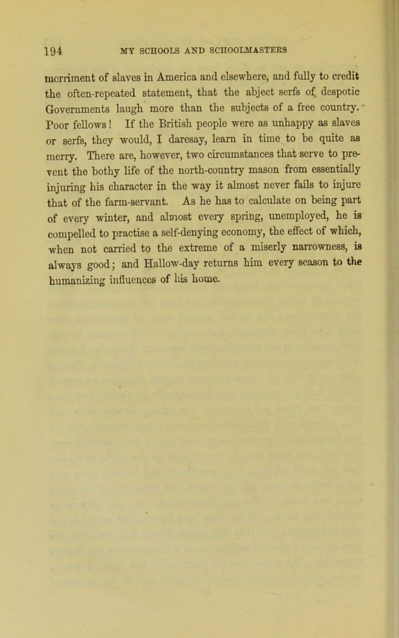 merriment of slaves in America and elsewhere, and fully to credit the often-repeated statement, that the abject serfs of despotic Governments laugh more than the subjects of a free country.u Poor fellows! If the British people were as unhappy as slaves or serfs, they would, I daresay, learn in time to be quite as merry. There are, however, two circumstances that serve to pre- vent the bothy life of the north-country mason from essentially injuring his character in the way it almost never fails to injure that of the farm-servant. As he has to calculate on being part of every winter, and almost every spring, unemployed, he is compelled to practise a self-denying economy, the effect of which, when not carried to the extreme of a miserly narrowness, is always good; and Hallow-day returns him every season to the humanizing influences of his home.