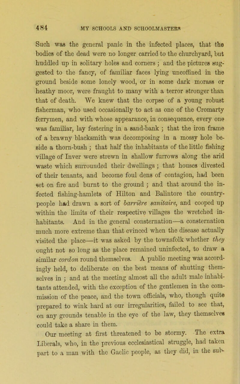 Such was the general panic in the infected places, that the bodies of the dead were no longer carried to the churchyard, but huddled up in solitary holes and comers ; and the pictures sug- gested to the fancy, of familiar faces lying uncoffined in the ground beside some lonely wood, or in some dark morass or heathy moor, were fraught to many with a terror stronger than that of death. We knew that the corpse of a young robust fisherman, who used occasionally to act as one of the Cromarty ferrymen, and with whose appearance, in consequence, every one was familiar, lay festering in a sand-bank ; that the iron frame of a brawny blacksmith was decomposing in a mossy hole be- side a thorn-bush ; that half the inhabitants of the little fishing village of Inver were strewn in shallow furrows along the arid waste which surrounded their dwellings ; that houses divested of their tenants, and become foul dens of contagion, had been set on fire and burnt to the ground ; and that around the in- fected fishing-hamlets of Hilton and Balintore the country- people had drawn a sort of barriere sanitaire, and cooped up within the limits of their respective villages the wretched in- habitants. And in the general consternation—a consternation much more extreme than that evinced when the disease actually visited the place—it was asked by the townsfolk whether they ought not so long as the place remained uninfected, to draw a similar cordon round themselves. A public meeting was accord- ingly held, to deliberate on the best means of shutting them- selves in ; and at the meeting almost all the adult male inhabi- tants attended, with the exception of the gentlemen in the com- mission of the peace, and the town officials, who, though quite prepared to wink hard at our irregularities, failed to see that, on any grounds tenable in the eye of the law, they themselves could take a share in them. Our meeting at first threatened to be stormy. The extra Liberals, who, in the previous ecclesiastical straggle, had taken part to a man with the Gaelic people, as they did, in the sub-