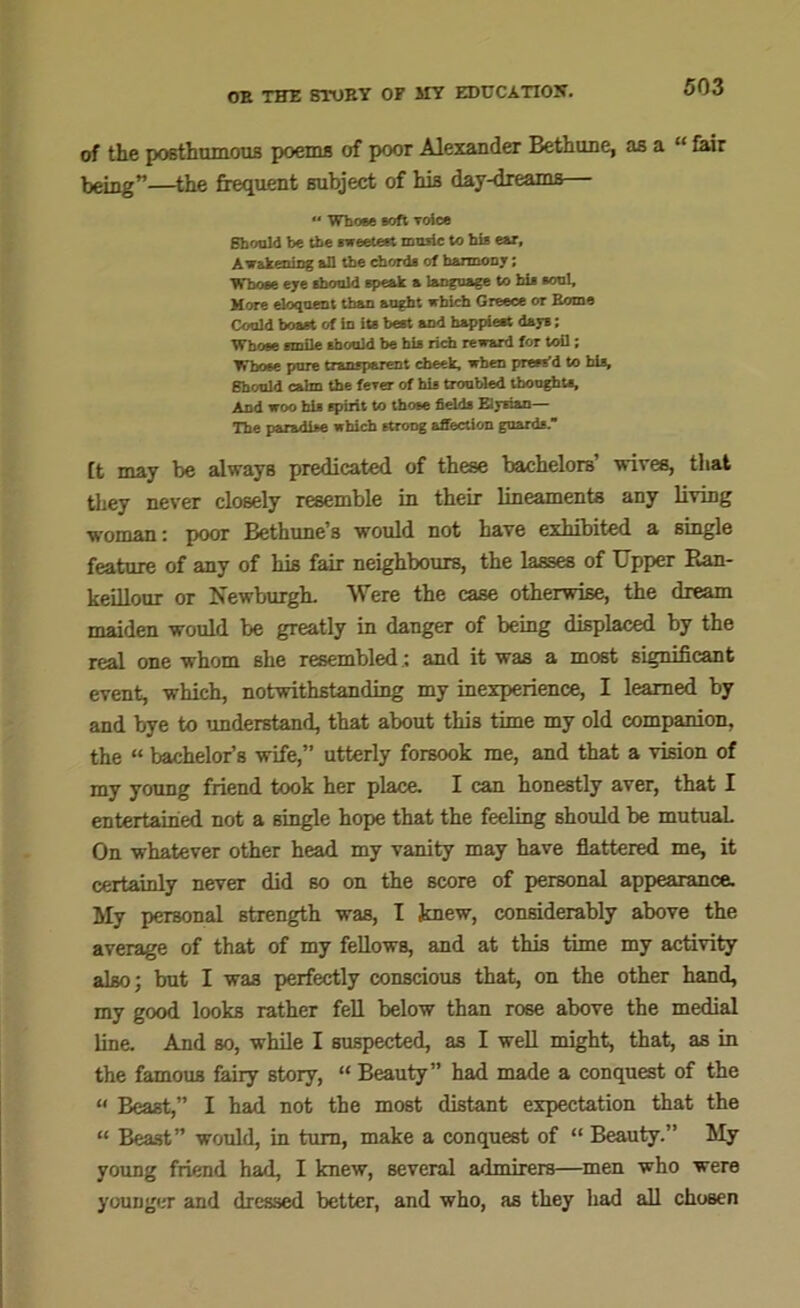 of the posthumous poems of poor Alexander Bethune, as a “ fair being”—the frequent subject of his day-dreams “ Whose soft voice Should be the sweetest music to his ear, Jiw&keuing &U the chorda of harmony; Whose eye should speak a language to his soul. More eloquent than aught which Greece or Borne Could boast of in its best and happiest days; Whose smile should be his rich reward for toil; Whose pure transparent cheek, when press’d to bis, Should cairn the feTer of his troubled thoughts. And woo his spirit to those fields Eiysian— The paradise which strong affection guards. [t may be always predicated of these bachelors’ wives, that they never closely resemble in their lineaments any living woman: poor Bethune’s would not have exhibited a single feature of any of his fair neighbours, the lasses of Upper Ran- keillour or Newburgh. Were the case otherwise, the dream maiden would be greatly in danger of being displaced by the real one whom she resembled: and it was a most significant event, which, notwithstanding my inexperience, I learned by and bye to understand, that about this time my old companion, the “ bachelor’s wife,” utterly forsook me, and that a vision of my young friend took her place. I can honestly aver, that I entertained not a single hope that the feeling should be mutual. On whatever other head my vanity may have flattered me, it certainly never did so on the score of personal appearance. My personal strength was, I knew, considerably above the average of that of my fellows, and at this time my activity also; but I was perfectly conscious that, on the other hand, my good looks rather fell below than rose above the medial line. And so, while I suspected, as I well might, that, as in the famous fairy story, “ Beauty” had made a conquest of the « Beast,” I had not the most distant expectation that the “ Beast” would, in turn, make a conquest of “ Beauty.” My young friend had, I knew, several admirers—men who were younger and dressed better, and who, as they had all chosen