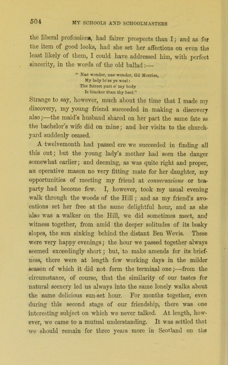 the liberal professions, had fairer prospects than I; and as for the item of good looks, had she set her affections on even the least likely of them, I could have addressed him, with perfect sincerity, in the words of the old ballad:—■ “ Nae wonder, nae wonder, Gil Morrice, My lady lo'es ye weel: The fairest part o* my body Is blacker than thy heel.” Strange to say, however, much about the time that I made my discovery, my young friend succeeded in making a discovery also;—the maid’s husband shared on her part the same fate as the bachelor’s wife did on mine; and her visits to the church- yard suddenly ceased. A twelvemonth had passed ere we succeeded in finding all this out; but the young lady’s mother had seen the danger somewhat earlier; and deeming, as was quite right and proper, an operative mason no very fitting mate for her daughter, my opportunities of meeting my friend at conversazione or tea- party had become few. I, however, took my usual evening walk through the woods of the Hill; and as my friend’s avo- cations set her free at the same delightful hour, and as she also was a walker on the Hill, we did sometimes meet, and witness together, from amid the deeper solitudes of its bosky slopes, the sun sinking behind the distant Ben Wevis. These were very happy evenings; the hour we passed together always seemed exceedingly short; but, to make amends for its brief- ness, there were at length few working days in the milder season of which it did not form the terminal one;—from the circumstance, of course, that the similarity of our tastes for natural scenery led us always into the same lonely walks about the same delicious sun-set hour. For months together, even during this second stage of our friendship, there was one interesting subject on which we never talked. At length, how- ever, we came to a mutual understanding. It was settled that we should remain for three years more in Scotland on the