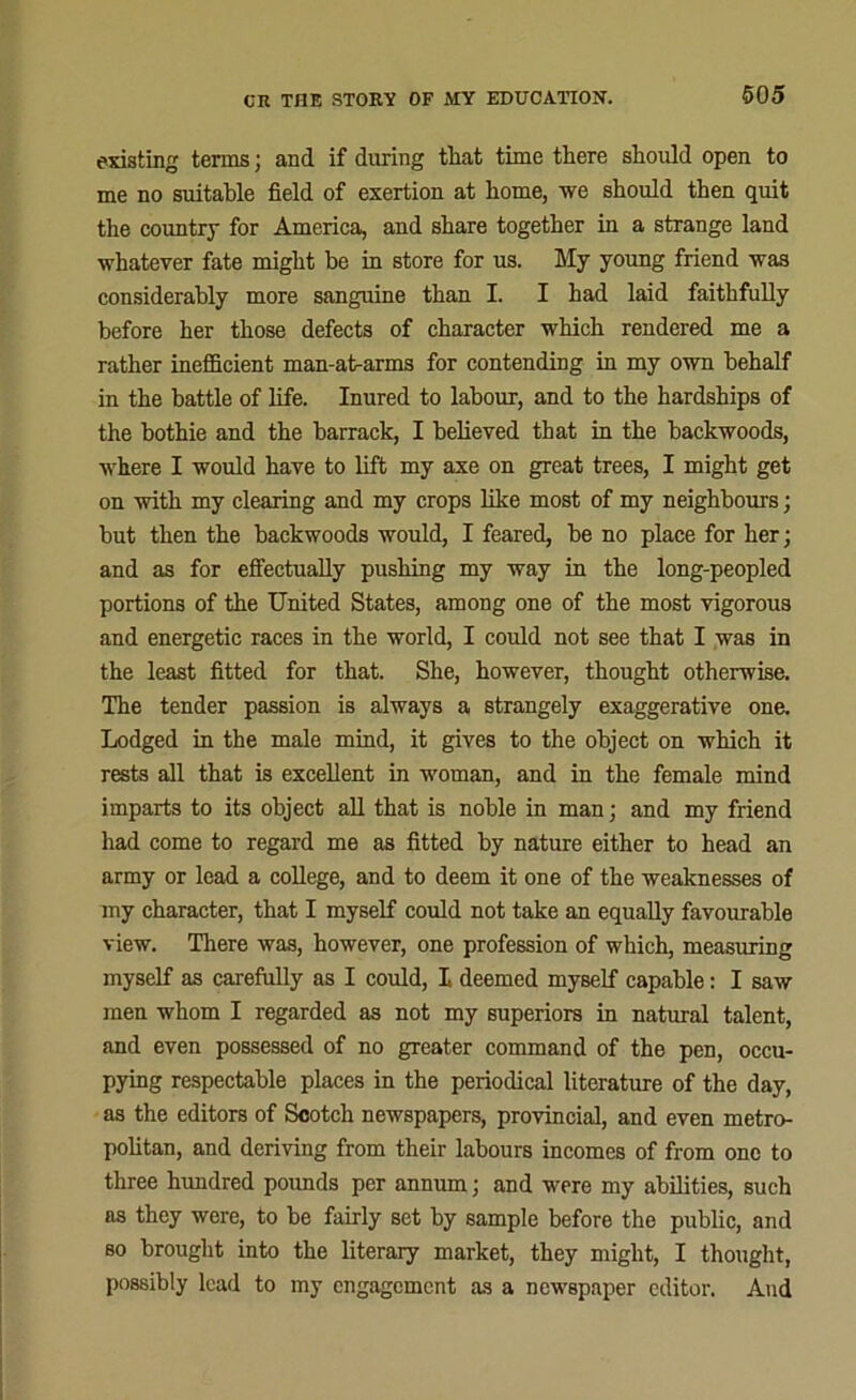 605 existing terms; and if during that time there should open to me no suitable field of exertion at home, we should then quit the country for America, and share together in a strange land whatever fate might be in store for us. My young friend was considerably more sanguine than I. I had laid faithfully before her those defects of character which rendered me a rather inefficient man-at-arms for contending in my own behalf in the battle of life. Inured to labour, and to the hardships of the bothie and the barrack, I believed that in the backwoods, where I would have to lift my axe on great trees, I might get on with my clearing and my crops like most of my neighbours; but then the backwoods would, I feared, be no place for her; and as for effectually pushing my way in the long-peopled portions of the United States, among one of the most vigorous and energetic races in the world, I could not see that I was in the least fitted for that. She, however, thought otherwise. The tender passion is always a strangely exaggerative one. Lodged in the male mind, it gives to the object on which it rests all that is excellent in woman, and in the female mind imparts to its object all that is noble in man; and my friend had come to regard me as fitted by nature either to head an army or lead a college, and to deem it one of the weaknesses of my character, that I myself could not take an equally favourable view. There was, however, one profession of which, measuring myself as carefully as I could, I deemed myself capable: I saw men whom I regarded as not my superiors in natural talent, and even possessed of no greater command of the pen, occu- pying respectable places in the periodical literature of the day, as the editors of Scotch newspapers, provincial, and even metro- politan, and deriving from their labours incomes of from one to three hundred pounds per annum; and were my abilities, such as they were, to be fairly set by sample before the public, and so brought into the literary market, they might, I thought, possibly lead to my engagement as a newspaper editor. And