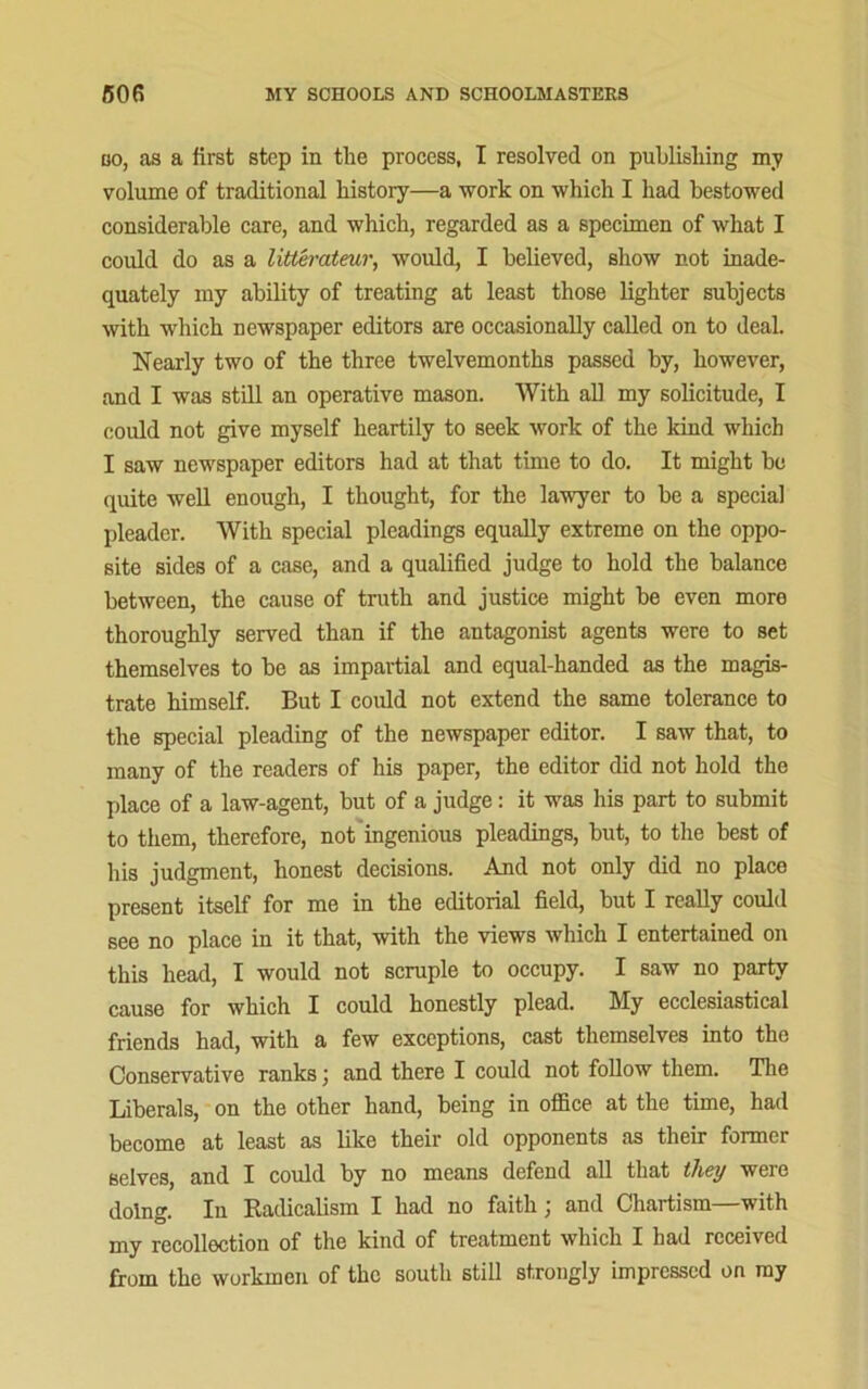 co, as a first step in the process, I resolved on publishing my volume of traditional history—a work on which I had bestowed considerable care, and which, regarded as a specimen of what I could do as a litterateur, would, I believed, show not inade- quately my ability of treating at least those lighter subjects with which newspaper editors are occasionally called on to deal. Nearly two of the three twelvemonths passed by, however, and I was still an operative mason. With all my solicitude, I could not give myself heartily to seek work of the kind which I saw newspaper editors had at that time to do. It might he quite well enough, I thought, for the lawyer to he a special pleader. With special pleadings equally extreme on the oppo- site sides of a case, and a qualified judge to hold the balance between, the cause of truth and justice might be even more thoroughly served than if the antagonist agents were to set themselves to he as impartial and equal-handed as the magis- trate himself. But I could not extend the same tolerance to the special pleading of the newspaper editor. I saw that, to many of the readers of his paper, the editor did not hold the place of a law-agent, but of a judge: it was his part to submit to them, therefore, not ingenious pleadings, hut, to the best of his judgment, honest decisions. And not only did no place present itself for me in the editorial field, hut I really could see no place in it that, with the views which I entertained on this head, I would not scruple to occupy. I saw no party cause for which I could honestly plead, bly ecclesiastical friends had, with a few exceptions, cast themselves into the Conservative ranks; and there I could not follow them. The Liberals, on the other hand, being in office at the time, had become at least as like their old opponents as their former selves, and I could by no means defend all that they were doing. In Radicalism I had no faith; and Chartism—with my recollection of the kind of treatment which I had received from the workmen of the south still strongly impressed on my