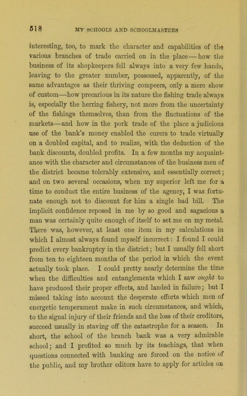 interesting, too, to mark the character and capabilities of the various branches of trade carried on in the place—how the business of its shopkeepers fell always into a very few hands, leaving to the greater number, possessed, apparently, of the same advantages as their thriving compeers, only a mere show of custom—how precarious in its nature the fishing trade always is, especially the herring fishery, not more from the uncertainty of the fishings themselves, than from the fluctuations of the markets—and how in the pork trade of the place a judicious use of the bank’s money enabled the curers to trade virtually on a doubled capital, and to realize, with the deduction of the bank discounts, doubled profits. In a few months my acquaint- ance with the character and circumstances of the business men of the district became tolerably extensive, and essentially correct; and on two several occasions, when my superior left me for a time to conduct the entire business of the agency, I was fortu- nate enough not to discount for him a single bad bill. The implicit confidence reposed in me by so good and sagacious a man was certainly quite enough of itself to set me on my metal. There was, however, at least one item in my calculations in which I almost always found myself incorrect: I found I could predict every bankruptcy in the district; but I usually fell short from ten to eighteen months of the period in which the event actually took place. I could pretty nearly determine the time when the difficulties and entanglements which I saw ought to have produced their proper effects, and landed in failure; but I missed taking into account the desperate efforts which men of energetic temperament make in such circumstances, and which, to the signal injury of their friends and the loss of their creditors, succeed usually in staving off the catastrophe for a season. In short, the school of the branch bank was a very admirable school; and I profited so much by its teachings, that when questions connected with banking are forced on the notice of the public, and my brother editors have to apply for articles on