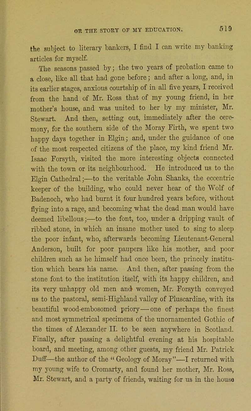 the subject to literary bankers, I find I can write my banking articles for myself. The seasons passed by; the two years of probation came to a close, like all that had gone before; and after a long, and, in its earlier stages, anxious courtship of in all five years, I received from the hand of Mr. Ross that of my young friend, in her mother’s house, and was united to her by my minister, Mr. Stewart. And then, setting out, immediately after the cere- mony, for the southern side of the Moray Firth, we spent two happy days together in Elgin; and, imder the guidance of one of the most respected citizens of the place, my kind friend Mr. Isaac Forsyth, visited the more interesting objects connected with the town or its neighbourhood. He introduced us to the Elgin Cathedral;—to the veritable John Shanks, the eccentric keeper of the building, who could never hear of the Wolf of Badenoch, who had burnt it four hundred years before, without flying into a rage, and becoming what the dead man would have deemed libellous;—to the font, too, under a dripping vault of ribbed stone, in which an insane mother used to sing to sleep the poor infant, who, afterwards becoming Lieutenant-General Anderson, built for poor paupers like his mother, and poor children such as he himself had once been, the princely institu- tion which bears his name. And then, after passing from the stone font to the institution itself, with its happy children, and its very unhappy old men and women, Mr. Forsyth conveyed us to the pastoral, semi-Highland valley of Pluscardine, with its beautiful wood-embosomed priory—one of perhaps the finest- and most symmetrical specimens of the unomamented Gothic of the times of Alexander II. to be seen anywhere in Scotland. Finally, after passing a delightful evening at his hospitable board, and meeting, among other guests, my friend Mr. Patrick Duff—the author of the “ Geology of Moray”—I returned with my young wife to Cromarty, and found her mother, Mr. Ross, Mr. Stewart, and a party of friends, waiting for us in the house