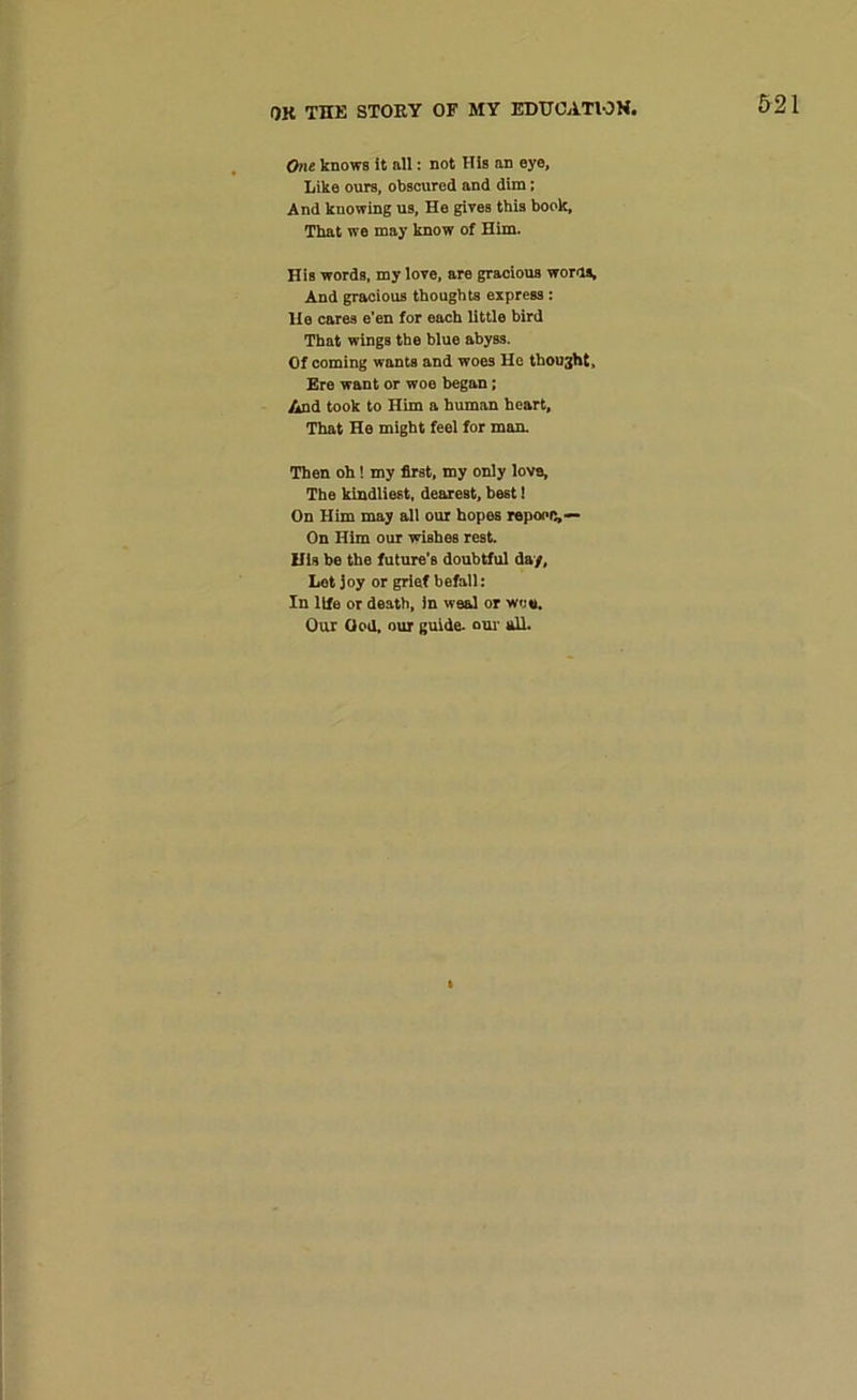 One knows it all: not His an eye. Like ours, obscured and dim; And knowing us, He gives this book, That we may know of Him. His words, my love, are gracious worn®. And gracious thoughts express : lie cares e’en for each little bird That wings the blue abyss. Of coming wants and woes He thought. Ere want or woe began; And took to Him a human heart, That He might feel for man. Then oh! my first, my only love. The kindliest, deareBt, best! On Him may all our hopes repoofi,— On Him our wishes rest. His be the future’s doubtful day. Lot joy or grief befall: In life or death, in weal or wo*. Our God, our guide, our all.