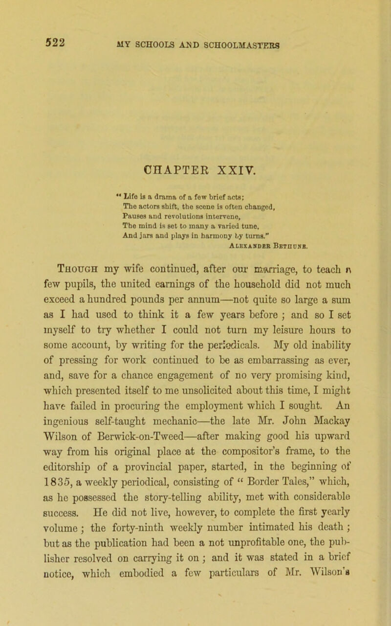 CHAPTER XXIV. ** Life is a drama of a few brief acts; The actors shift, the scene is often changed, Pauses and revolutions intervene. The mind is set to many a varied tune. And jars and plays in harmony by turns.” Alexasder Bethunb. Though my wife continued, after our marriage, to teach n few pupils, the united earnings of the household did not much exceed a hundred pounds per annum—not quite so large a sum as I had used to think it a few years before ; and so I set myself to try whether I could not turn my leisure horns to some account, by writing for the periodicals. My old inability of pressing for work continued to be as embarrassing as ever, and, save for a chance engagement of no very promising land, which presented itself to me unsolicited about this time, I might have failed in procuring the employment which I sought. An ingenious self-taught mechanic—the late Mr. John Mackay Wilson of Berwick-on-Tweed—after making good M3 upward way from Ms original place at the compositor’s frame, to the editorship of a provincial paper, started, in the beginning of 1835, a weekly periodical, consistmg of “ Border Tales,” which, as he possessed the story-telling ability, met with considerable success. He did not live, however, to complete the first yearly volume; the forty-nmth weekly number intimated his death ; but as the publication had been a not unprofitable one, the pub- lisher resolved on carrying it on ; and it was stated in a brief notice, which embodied a few particulars of Mr. Wilson's