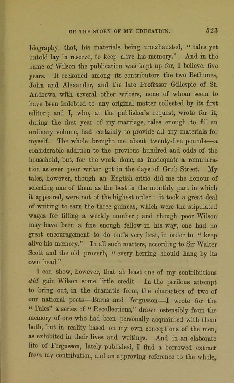 biography, that, bis materials being unexhausted, “ tales yet untold lay in reserve, to keep alive his memory.” And in the name of Wilson the publication was kept up for, I believe, five years. It reckoned among its contributors the two Bethunes, John and Alexander, and the late Professor Gillespie of St. Andrews, with several other writers, none of whom seem to have been indebted to any original matter collected by its first editor; and I, who, at the publisher’s request, wrote for it, during the first year of my marriage, tales enough to fill an ordinary volume, had certainly to provide all my materials for myself. The whole brought me about twenty-five pounds—a considerable addition to the previous hundred and odds of the household, but, for the work done, as inadequate a remunera- tion as ever poor writer got in the days of Grab Street. My tales, however, though an English critic did me the honour of selecting one of them as the best in the monthly part in which it appeared, were not of the highest order : it took a great deal of writing to earn the three guineas, which were the stipulated wages for filling a weekly number; and though poor Wilson may have been a fine enough fellow in his way, one had no great encouragement to do one’s very best, in order to “ keep alive his memory.” In all such matters, according to Sir Walter Scott and the old proverb, “ every herring should hang by its own head.” I can show, however, that al least one of my contributions did gain Wilson some little credit. In the perilous attempt to bring out, in the dramatic form, the characters of two of our national poets—Burns and Fergusson—I wrote for the “ Tales” a series of “ Recollections,” drawn ostensibly from the memory of one who had been personally acquainted with them both, but in reality based on my own conceptions of the men, as exhibited in their lives and writings. And in an elaborate life of Fergusson, lately published, I find a borrowed extract from my contribution, and an approving reference to the whole.