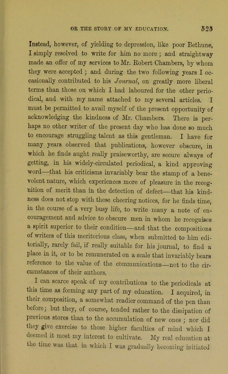 Instead, however, of yielding to depression, like poor Bethnne, I simply resolved to write for him no more ; and straightway made an offer of my services to Mr. Robert Chambers, by whom they were accepted ; and during the two following years I oc- casionally contributed to his Journal, on greatly more liberal terms than those on which I had laboured for the other perio- dical, and with my name attached to my several articles. I must be permitted to avail myself of the present opportunity of acknowledging the kindness of Mr. Chambers. There is per- haps no other writer of the present day who has done so much to encourage struggling talent as this gentleman. I have for many years observed that publications, however obscure, in which he finds aught really praiseworthy, are secure always of getting, in his widely-circulated periodical, a kind approving word—that his criticisms invariably bear the stamp of a bene- volent nature, which experiences more of pleasure in the recog- nition of merit than in the detection of defect—that his kind- ness does not stop with these cheering notices, for he finds time, in the course of a very busy life, to write many a note of en- couragement and advice to obscure men in whom he recognises a spirit superior to their condition—and that the compositions of writers of this meritorious class, when submitted to him edi- torially, rarely fail, if really suitable for his journal, to find a place in it, or to be remunerated on a scale that invariably bears reference to the value of the communications—not to the cir- cumstances of their authors. I can scarce speak of my contributions to the periodicals at this time as forming any part of my education. I acquired, in their composition, a somewhat readier command of the pen than before; but they, of course, tended rather to the dissipation of previous stores than to the accumulation of new ones ; nor did they give exercise to those higher faculties of mind which I deemed it most my interest to cultivate. My real education at the time was that in which I was gradually becoming initiated