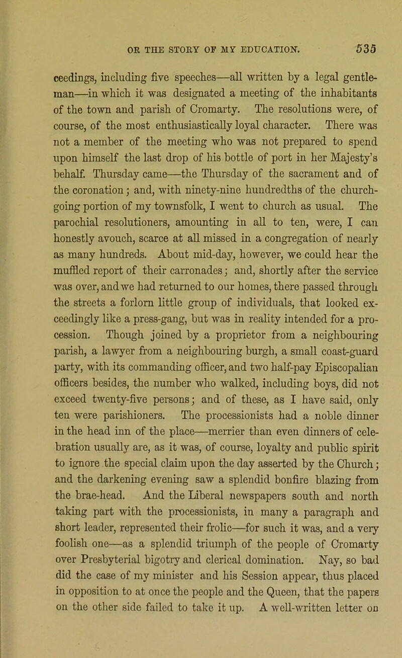 ceedings, including five speeches—all written by a legal gentle- man—in which it was designated a meeting of the inhabitants of the town and parish of Cromarty. The resolutions were, of course, of the most enthusiastically loyal character. There was not a member of the meeting who was not prepared to spend upon himself the last drop of his bottle of port in her Majesty’s behalf. Thursday came—the Thursday of the sacrament and of the coronation; and, with ninety-nine hundredths of the church- going portion of my townsfolk, I went to church as usual. The parochial resolutioners, amounting in all to ten, were, I can honestly avouch, scarce at all missed in a congregation of nearly as many hundreds. About mid-day, however, we could hear the muffled report of their carronades; and, shortly after the service was over, and we had returned to our homes, there passed through the streets a forlorn little group of individuals, that looked ex- ceedingly like a press-gang, but was in reality intended for a pro- cession. Though joined by a proprietor from a neighbouring parish, a lawyer from a neighbouring burgh, a small coast-guard party, with its commanding officer, and two half-pay Episcopalian officers besides, the number who walked, including boys, did not exceed twenty-five persons; and of these, as I have said, only ten were parishioners. The processionists had a noble dinner in the head inn of the place—merrier than even dinners of cele- bration usually are, as it was, of course, loyalty and public spirit to ignore the special claim upon the day asserted by the Church; and the darkening evening saw a splendid bonfire blazing from the brae-head. And the Liberal newspapers south and north taking part with the processionists, in many a paragraph and short leader, represented their frolic—for such it was, and a very foolish one—as a splendid triumph of the people of Cromarty over Presbyterial bigotry and clerical domination. Nay, so bad did the case of my minister and his Session appear, thus placed in opposition to at once the people and the Queen, that the papers on the other side failed to take it up. A well-written letter on