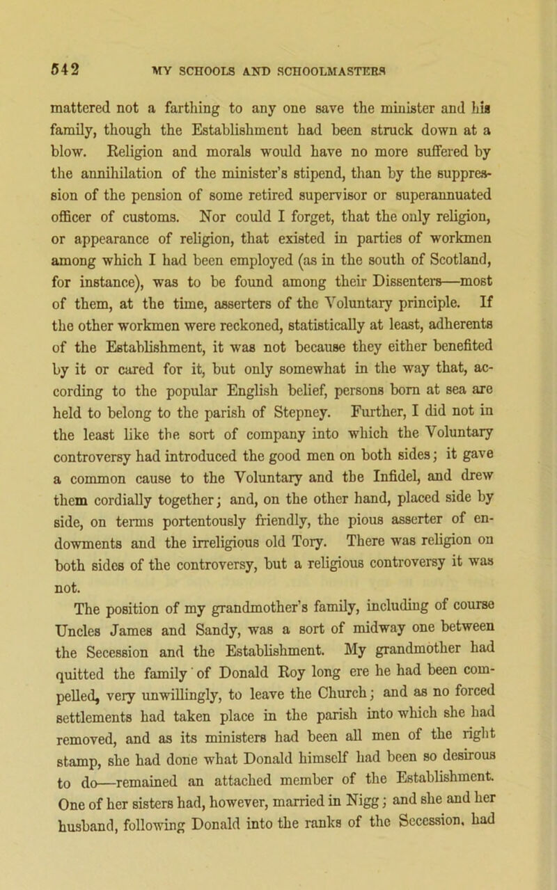 mattered not a farthing to any one save the minister and his family, though the Establishment had been struck down at a blow. Religion and morals would have no more suffered by the annihilation of the minister’s stipend, than by the suppres- sion of the pension of some retired supervisor or superannuated officer of customs. Nor could I forget, that the only religion, or appearance of religion, that existed in parties of workmen among which I had been employed (as in the south of Scotland, for instance), was to be found among their Dissenters—most of them, at the time, asserters of the Voluntary principle. If the other workmen were reckoned, statistically at least, adherents of the Establishment, it was not because they either benefited by it or cared for it, but only somewhat in the way that, ac- cording to the popular English belief, persons bom at sea are held to belong to the parish of Stepney. Further, I did not in the least like the sort of company into which the Voluntary controversy had introduced the good men on both sides; it gave a common cause to the Voluntary and the Infidel, and drew them cordially together; and, on the other hand, placed side by side, on terms portentously friendly, the pious asserter of en- dowments and the irreligious old Tory. There was religion on both sides of the controversy, but a religious controversy it was not. The position of my grandmother’s family, including of course Uncles James and Sandy, was a sort of midway one between the Secession and the Establishment. My grandmother had quitted the family of Donald Roy long ere he had been com- pelled, very unwillingly, to leave the Church; and as no forced settlements had taken place in the parish into which she had removed, and as its ministers had been all men of the right stamp, she had done what Donald himself had heen so desirous to do—remained an attached member of the Establishment. One of her sisters had, however, married in Nigg; and she and her husband, following Donald into the ranks of the Secession, had