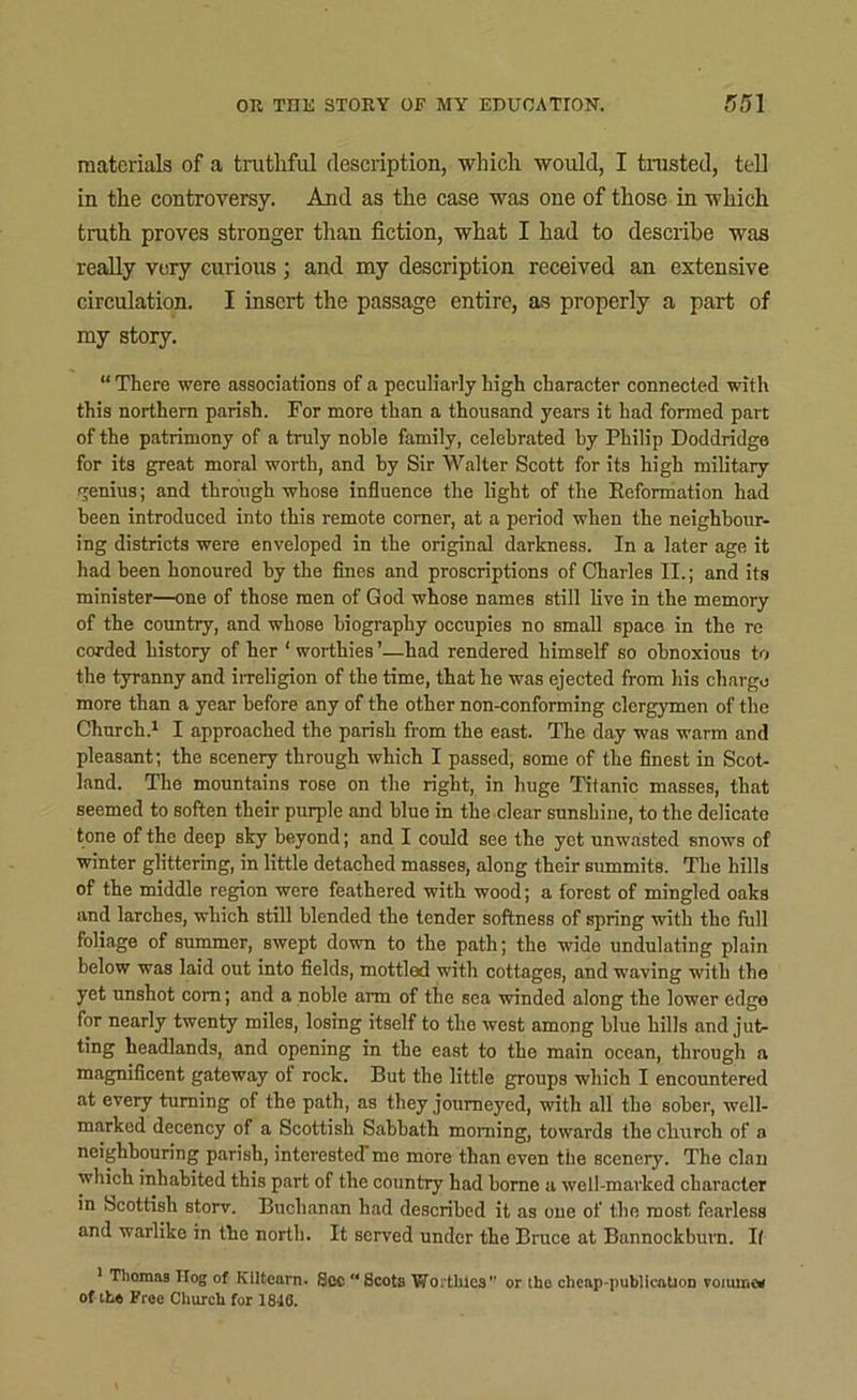 materials of a truthful description, which would, I trusted, tell in the controversy. And as the case was one of those in which truth proves stronger than fiction, what I had to describe was really very curious ; and my description received an extensive circulation. I insert the passage entire, as properly a part of my story. “ There were associations of a peculiarly high character connected with this northern parish. For more than a thousand years it had formed part of the patrimony of a truly noble family, celebrated by Philip Doddridge for its great moral worth, and by Sir Walter Scott for its high military genius; and through whose influence the light of the Eeformation had been introduced into this remote corner, at a period when the neighbour- ing districts were enveloped in the original darkness. In a later age it had been honoured by the fines and proscriptions of Charles II.; and its minister—one of those men of God whose names still live in the memory of the country, and whose biography occupies no small space in the re corded history of her ‘ worthies ’—had rendered himself so obnoxious to the tyranny and irreligion of the time, that he was ejected from his charge more than a year before any of the other non-conforming clergymen of the Church.1 I approached the parish from the east. The day was warm and pleasant; the scenery through which I passed, some of the finest in Scot- land. The mountains rose on the right, in huge Titanic masses, that seemed to soften their purple and blue in the clear sunshine, to the delicate tone of the deep sky beyond; and I could see the yet unwasted snows of winter glittering, in little detached masses, along their summits. The hills of the middle region were feathered with wood; a forest of mingled oaks and larches, which still blended the tender softness of spring with the full foliage of summer, swept down to the path; the wide undulating plain below was laid out into fields, mottled with cottages, and waving with the yet unshot corn; and a noble arm of the sea winded along the lower edge for nearly twenty miles, losing itself to the west among blue bills and jut- ting headlands, and opening in the east to the main ocean, through a magnificent gateway of rock. But the little groups which I encountered at every turning of the path, as they journeyed, with all the sober, well- marked decency of a Scottish Sabbath morning, towards the church of a neighbouring parish, interestedme more than even the scenery. The clan which inhabited this part of the country had borne a well-marked character in Scottish storv. Buchanan had described it as one of the most fearless and warlike in the north. It served under the Bruce at Bunnockburn. I( 1 Thomas Ilog of KUtearn. See Scots Wo .Lilies ’ or iho cheap-publicatioD romme* of the Free Church for 1846.
