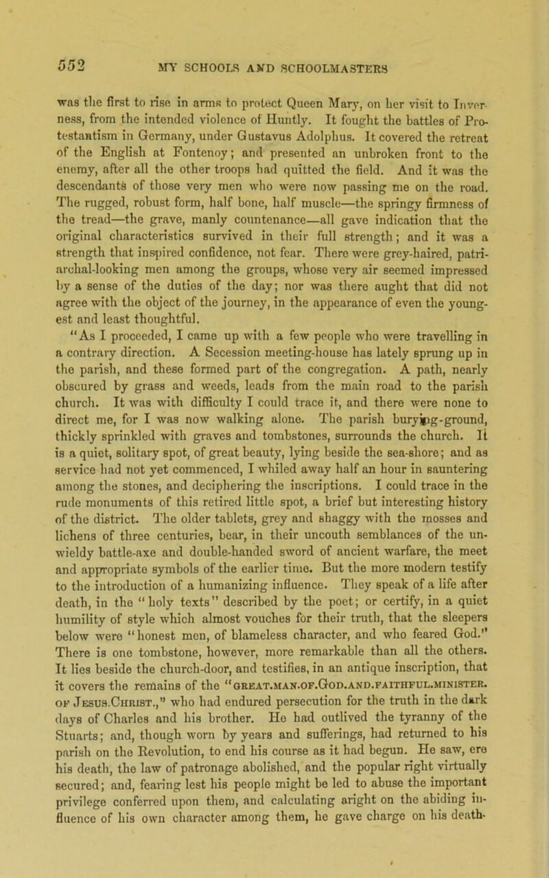 was tlie first to rise in arms to protect Queen Mary, on her visit to Inver- ness, from the intended violence of Huntly. It fought the battles of Pro- testantism in Germany, under Gustavus Adolphus. It covered the retreat of the English at Fontenoy; and presented an unbroken front to the enemy, after all the other troops had quitted the field. And it was the descendants of those very men who were now passing me on the road. The rugged, robust form, half bone, half muscle—the springy firmness of the tread—the grave, manly countenance—all gave indication that the original characteristics survived in their full strength; and it was a strength that inspired confidence, not fear. There were grey-haired, patri- archal-looking men among the groups, whose very air seemed impressed by a sense of the duties of the day; nor was there aught that did not agree with the object of the journey, in the appearance of even the young- est and least thoughtful. “As I proceeded, I came up with a few people who were travelling in a contrary direction. A Secession meeting-house has lately sprung up in the parish, and these formed part of the congregation. A path, nearly obscured by grass and weeds, leads from the main road to the parisli church. It was with difficulty I could trace it, and there were none to direct me, for I was now walking alone. The parish buryjpg-ground, thickly sprinkled with graves and tombstones, surrounds the church. It is a quiet, solitary spot, of great beauty, lying beside the sea-shore; and as service had not yet commenced, I whiled away half an hour in sauntering among the stones, and deciphering the inscriptions. I could trace in the rude monuments of this retired little spot, a brief hut interesting history of the district. The older tablets, grey and shaggy with the mosses and lichens of three centuries, bear, in their uncouth semblances of the un- wieldy battle-axe and double-handed sword of ancient warfare, the meet and appropriate symbols of the earlier time. But the more modern testify to the introduction of a humanizing influence. They speak of a life after death, in the “holy texts” described by the poet; or certify, in a quiet humility of style which almost vouches for their truth, that the sleepers below were “ honest men, of blameless character, and who feared God.” There is one tombstone, however, more remarkable than all the others. It lies beside the church-door, and testifies, in an antique inscription, that it covers the remains of the “qbeat.man.of.God.and.faithfui..minister. of Jesus.Christ.,” who had endured persecution for the truth in the dark days of Charles and his brother. He had outlived the tyranny of the Stuarts; and, though worn by years and sufferings, had returned to his parish on the Revolution, to end his course as it had begun. He saw, ere his death, the law of patronage abolished, and the popular right virtually secured; and, fearing lest his people might be led to abuse the important privilege conferred upon them, and calculating aright on the abiding in- fluence of his own character among them, he gave charge on his death-