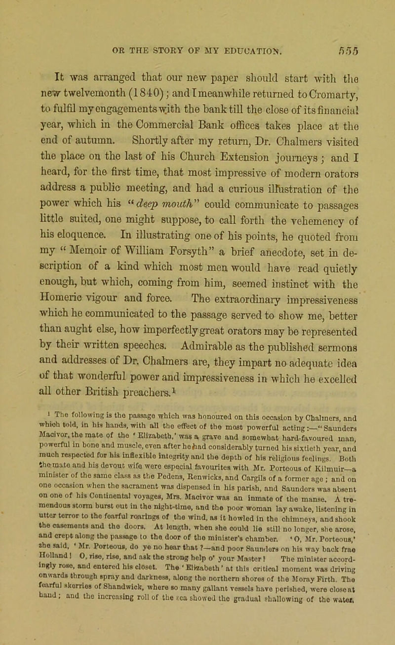 It was arranged that our new paper should start with the new twelvemonth (1840); andlmeanwhile returned to Cromarty, to fulfil my engagements with the bank till the close of its financial year, which in the Commercial Bank offices takes place at the end of autumn. Shortly after my return, Dr. Chalmers visited the place on the last of his Church Extension journeys ; and I heard, for the first time, that most impressive of modern orators address a public meeting, and had a curious illustration of the power which his “ deep mouth” could communicate to passages little suited, one might suppose, to call forth the vehemency of his eloquence. In illustrating one of his points, he quoted from my “ Memoir of William Forsyth” a brief anecdote, set in de- scription of a kind which most men would have read quietly enough, but which, coming from him, seemed instinct with the Homeric vigour and force. The extraordinary impressiveness which he communicated to the passage served to show me, better than aught else, how imperfectly great orators may be represented by their written speeches. Admirable as the published sermons and addresses of Dr. Chalmers are, they impart no adequate idea of that wonderful power and impressiveness in which he excelled all other British preachers.1 1 The following is tho passage which was honoured on this occasion by Chalmers, and which told, in his hands, with nil tho effect of the most powerful acting Saunders Macivor, the mate of the ‘ Elizabeth,’was a grave and somewhat hard-favoured man powerful in bone and muscle, even after hoiiad considerably turned his sixtieth year and much respected for his inflexible integrity and the depth of his religious feelings. Both tho muto and his devout wife were especial favourites with Mr. Portoous of Kilmuir—a minister of the samo class as the Podons, Renwicks, and Cargils of a former age ; and on one occasion when tho sacrament was dispensed in his parish, and Saunders was absent on one of his Continental voyages, Mrs. Macivor was an inmate of the manse. A tre- mendous storm burst out in tho night-timo, and the poor woman lay awake, listening in utter torror to the foarfui roarings of the wind, as it howled in the chimneys, and shook the casements and the doors. At length, when she could lie still no longer, she arose, and crept along the passage to tho door of the minister's chamber. ■ 0, Mr. Porteous,’ she said, • Mr. Porteous, do ye no hear that ?-and poor Saunders on his way back fra’o Holland! 0, rise, rise, and ask tho strong help o’ your Master 1 The minister accord- ingly rose, and entered his closot. The ‘ Elizabeth ’ at this critical moment was driving onwards through spray and darkness, along the northern shores of the Moray Firth. The fearful skorrios of Shandwick, where so many gallant vessels have perished, were closest hand; and the increasing roll of the eea showed the gradual shallowing of the water,