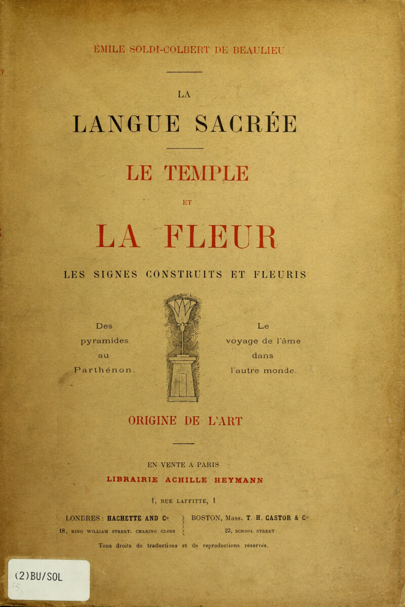 EMILE SOLDI-COLBERT DE BEAULIEU LA LANGUE SACRÉE LE TEMPLE LA FLEUR LES SIGNES CONSTRUITS ET FLEURIS Des pyramides au Parthénon. Le voyage de l’àme dans l’autre monde. ORIGINE DE L’ART EN VENTE A PARIS LIBRAIRIE ACHILLE HEYMANN 1, RUE LAFFITTE, 1 LONDRES: HACHETTE AND C° | BOSTON, Mass. T. H. CASTOR & C° 18, KING WILLIAM STREET. CHARING CROSS 23, SCHOOL STREET Tous droits de traductions et de reproductions réservés. (2)BU/S0L