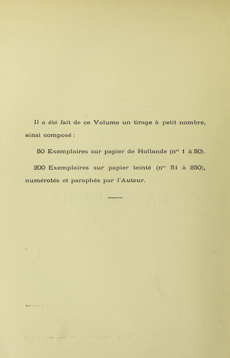 11 a été fait de ce Volume un tirage à petit nombre, ainsi composé : 50 Exemplaires sur papier de Hollande (n°® 1 à 50). 200 Exemplaires sur papier teinté (n“® 51 à 250), numérotés et paraphés par l’Auteur.