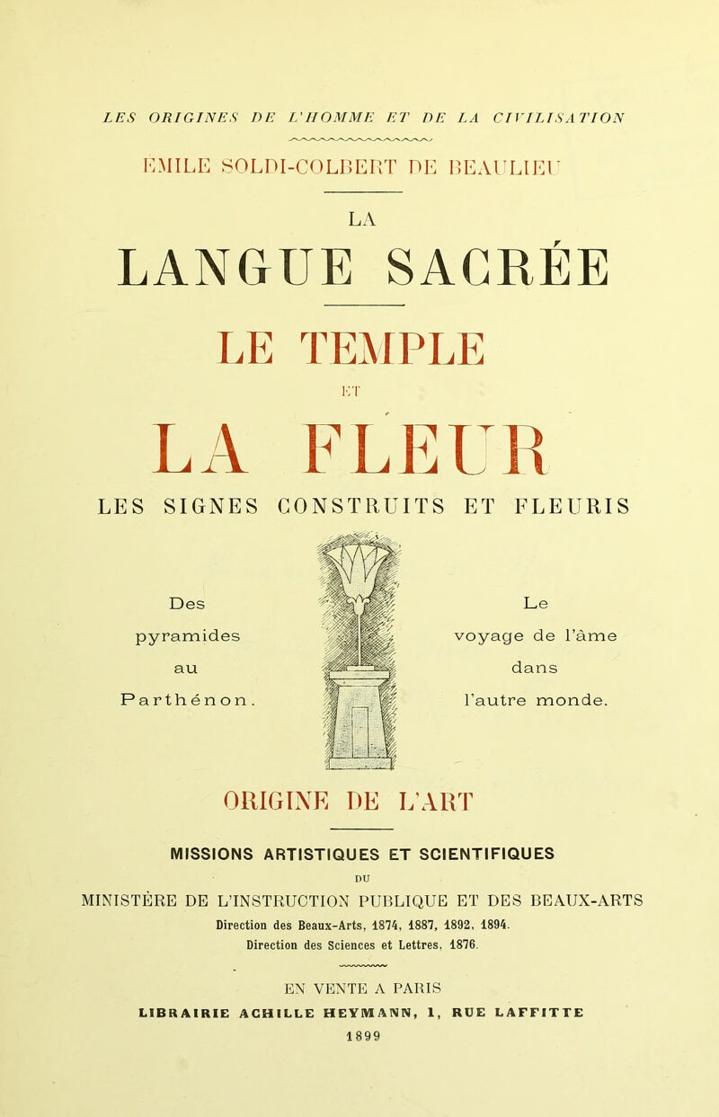 LES ORIGINES DE L'HOMME ET DE LA CIVILISATION I']MILE SOLDI-COLBERT DE BEAULIEE LA LANGUE SACRÉE LE TEMPLE v:\' LA FLEUR LES SIGNES CONSTRUITS ET FLEURIS Des pyramides au Parthénon . ORIGINE DE L’ART MISSIONS ARTISTIQUES ET SCIENTIFIQUES DU MINISTÈRE DE L’INSTRUCTION PUBLIQUE ET DES BEAUX-ARTS Direction des Beaux-Arts, 1874, 1887, 1892, 1894. Direction des Sciences et Lettres, 1876. EN VENTE A PARIS LIBRAIRIE ACHILLE HEYMANN, 1, RUE LAFFITTE 1899