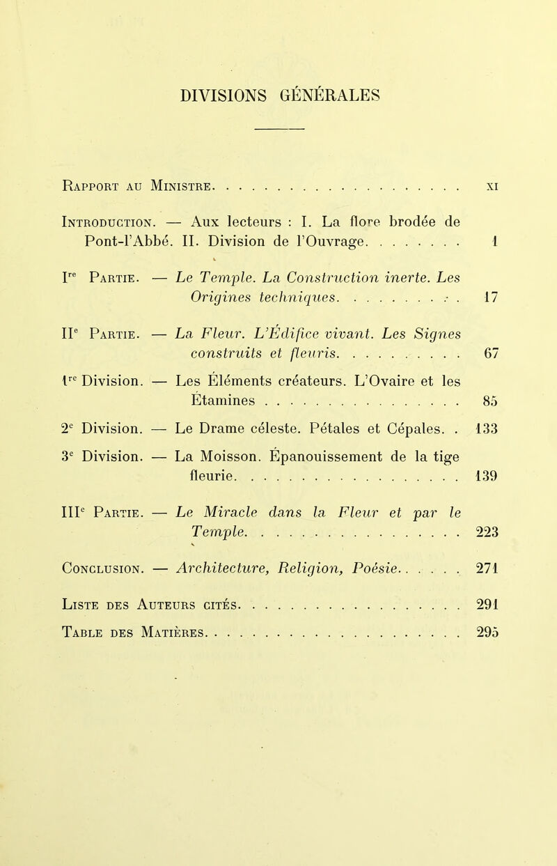 DIVISIONS GÉNÉRALES Rapport au Ministre xi Introduction. — Aux lecteurs : I. La flore brodée de Pont-l’Abbé. IL Division de l’Ouvrage 1 V r® Partie. — Le Temple. La Construction inerte. Les Origines techniques • . 17 IP Partie. — La Fleur. L’Edifice vivant. Les Signes construits et fleuris 67 P® Division. — Les Éléments créateurs. L’Ovaire et les Étamines 85 2® Division. — Le Drame céleste. Pétales et Cépales. . 133 3® Division. — La Moisson. Épanouissement de la tige fleurie 139 IIP Partie. — Le Miracle dans la Fleur et par le Temple 223 V Conclusion. — Architecture, Religion, Poésie 271 Liste des Auteurs cités 291 Table des Matières 295