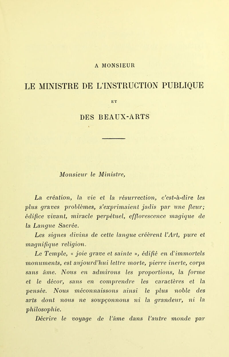 A MONSIEUR LE MINISTRE DE L’INSTRUCTION PUBLIQUE ET DES BEAUX-ARTS Monsieur le Ministre, La création, la vie et la résurrection, c’est-à-dire les plus graves problèmes, s’exprimaient jadis par une fleur; édifice vivant, miracle perpétuel, effloresce^ice magique de la Langue Sacrée. Les signes divins de cette langue créèrent l’Art, pure et magnifique religion. Le Temple, « joie grave et sainte », édifié en d’immortels monuments, est aujourd’hui lettre morte, pierre inerte, corps sans âme. Nous en admirons les proportions, la forme et le décor, saiis en comprendre les caractères et la pensée. Nous méconnaissons ainsi le plus noble des arts dont nous ne soupçonnons ni la grandeur, ni la philosophie. Décrire le voyage de l’âme dans l’autre monde par