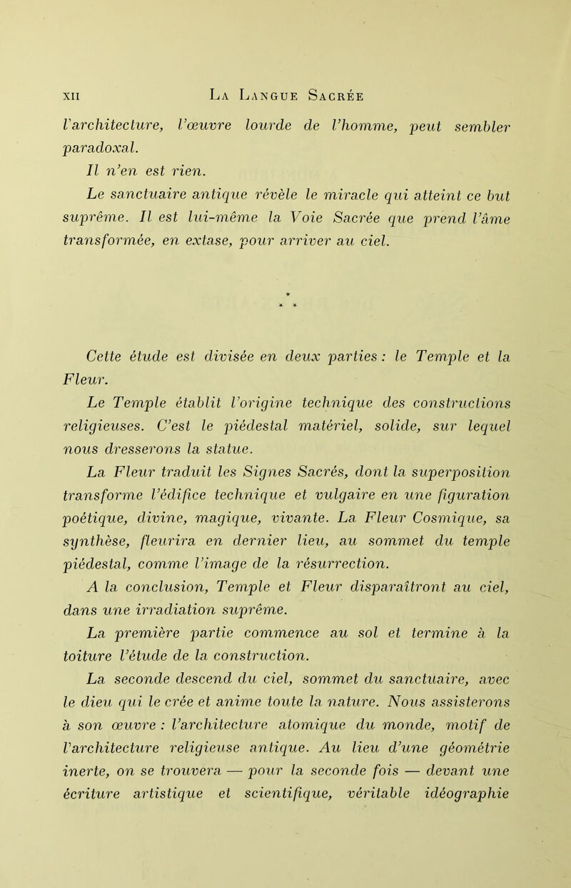 l'architecture, l’œuvre lourde de l’homme, jDeut sembler paradoxal. Il n’en est rien. Le sanctuaire antique révèle le miracle qui atteint ce but suprême. Il est lui-même la Voie Sacrée que prend l’âme transformée, en extase, pour arriver au ciel. ★ * Y Cette étude est divisée en deux parties: le Temple et la Fleur. Le Temple établit l’origine technique des constructions religieuses. C’est le piédestal matériel, solide, sur lequel nous dresserons la statue. La Fleur traduit les Signes Sacrés, dont la superposition transforme l’édifice technique et vulgaire en une figuration poétique, divine, magique, vivante. La Fleur Cosmique, sa synthèse, fleurira en dernier lieu, au sommet du temple piédestal, comme l’image de la résurrection. A la conclusion. Temple et Fleur disparaîtront au ciel, dans une irradiation suprême. La première partie commence au sol et termine a la toiture l’étude de la construction. La seconde descend du ciel, sommet du sanctuaire, avec le dieu qui le crée et anime toute la nature. Nous assisterons a son œuvre : l’architecture atomique du monde, motif de Varchitecture religieuse antique. Au lieu d’une géométrie inerte, on se trouvera — pour la seconde fois — devant une écriture artistique et scientifique, véritable idéographie