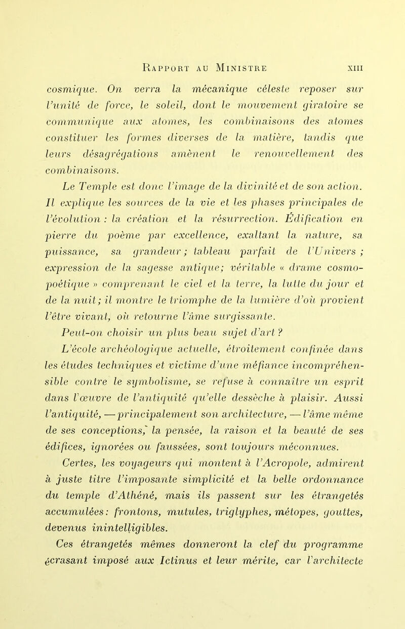 cosmique. On verrn la mécanique céleste reposer sur Vunité de force, le soleil, dont le mouvement giratoire se communique aux atomes, les combinaisons des atomes constituer les formes diverses de la matière, tandis que leiirs désagrégations amènent le renouvellement des combinaisons. Le Temple est donc l’image de la divinité et de son action. Il explique les sources de la vie et les phases principales de l’évolution : la création et la résurrection. Édificatio7i en pierre du poème par excellence, exaltant la nature, sa puissance, sa grandeur; tableau parfait de l’Univers ; expression d.e la sagesse antique; véritable « drame cosmo- poétique » comprenant le ciel et la terre, la lutte du jour et de la nuit; il montre le triomphe de la lumière d’où provient l’être vivant, où retourne l’âme surgissante. Peut-on choisir un plus beau sujet d’art ? L’école archéologique actuelle, étroitement confinée dans les études techniques et victime d’une méfiance incompréhen- sible contre le symbolisme, se refuse a connaître un esprit dans Vœuvre de l’antiquité qu’elle dessèche a plaisir. Aussi l’antic[uité, —principalement son architecture, — l’âme même de ses conceptions, la pensée, la raison et la beauté de ses édifces, ignorées ou faussées, sont toujours méconnues. Certes, les voijageurs cjui montent à l’Acropole, admirent a juste titre l’imposante simplicité et la belle ordonnance du temple d’Athéné, mais ils passent sur les étrangetés accumulées: frontons, mutules, triglyplies, métopes, gouttes, devenus inintelligibles. Ces étrangetés mêmes donneront la clef du programme écrasant imposé aux Ictinus et leur mérite, car l’architecte