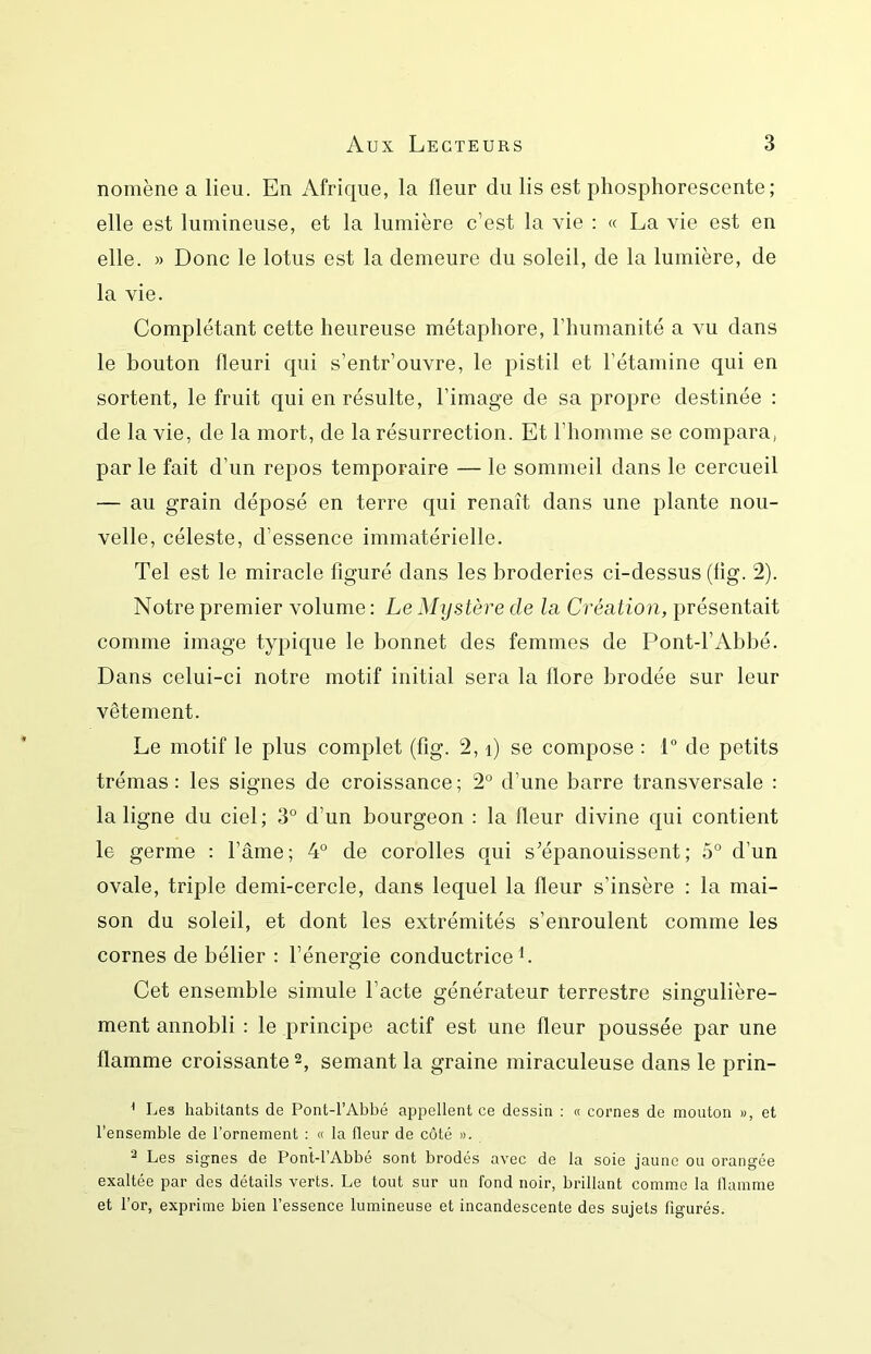 nomène a lieu. En Afrique, la fleur du lis est phosphorescente; elle est lumineuse, et la lumière c’est la vie ; « La vie est en elle. )) Donc le lotus est la demeure du soleil, de la lumière, de la vie. Complétant cette heureuse métaphore, l’humanité a vu dans le bouton fleuri qui s’entr’ouvre, le pistil et l’étamine qui en sortent, le fruit qui en résulte, l’image de sa propre destinée : de la vie, de la mort, de la résurrection. Et l’homme se compara, par le fait d’un repos temporaire — le sommeil dans le cercueil — au grain déposé en terre qui renaît dans une plante nou- velle, céleste, d’essence immatérielle. Tel est le miracle figuré dans les broderies ci-dessus (fig. 2). Notre premier volume : Le Mystère de la. Création, présentait comme image typique le bonnet des femmes de Pont-l’Abhé. Dans celui-ci notre motif initial sera la flore brodée sur leur vêtement. Le motif le plus complet (fig. 2, i) se compose : L de petits trémas : les signes de croissance ; 2° d’une barre transversale : la ligne du ciel; 3° d’un bourgeon : la fleur divine qui contient le germe : l’âme; 4° de corolles qui s’épanouissent; 5° d’un ovale, triple demi-cercle, dans lequel la fleur s’insère : la mai- son du soleil, et dont les extrémités s’enroulent comme les cornes de bélier : l’énergie conductrice L Cet ensemble simule l’acte générateur terrestre singulière- ment annobli : le principe actif est une fleur poussée par une flamme croissante 2, semant la graine miraculeuse dans le prin- ^ Les habitants de Pont-l’Abbé appellent ce dessin : « cornes de mouton », et l’ensemble de l’ornement : « la fleur de côté ». 2 Les signes de Pont-l’Abbé sont brodés avec de la soie jaune ou orangée exaltée par des détails verts. Le tout sur un fond noir, brillant comme la flamme et l’or, exprime bien l’essence lumineuse et incandescente des sujets figurés.