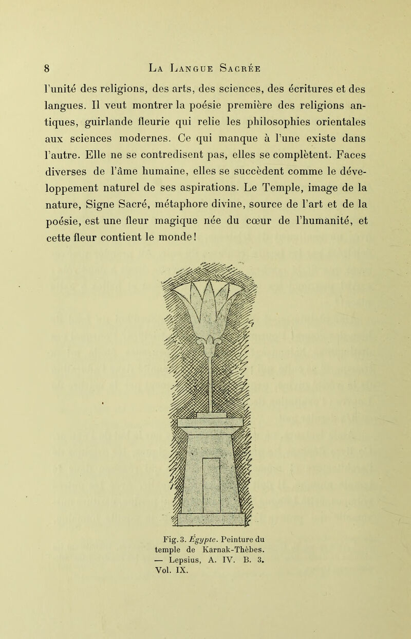 runité des religions, des arts, des sciences, des écritures et des langues. Il veut montrer la poésie première des religions an- tiques, guirlande fleurie qui relie les philosophies orientales aux sciences modernes. Ce qui manque à l’une existe dans l’autre. Elle ne se contredisent pas, elles se complètent. Faces diverses de l’âme humaine, elles se succèdent comme le déve- loppement naturel de ses aspirations. Le Temple, image de la nature. Signe Sacré, métaphore divine, source de l’art et de la poésie, est une fleur magique née du cœur de l’humanité, et cette fleur contient le monde! Fig. 3. Égypte. Peinture du temple de Karnak-Thèbes. — Lepsius, A. IV. B. 3. Vol. IX.
