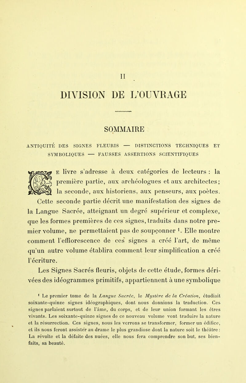 II DIVISION DE L’OUVRAGE SOMMAIRE ANTIQUITÉ DES SIGNES FLEURIS — DISTINCTIONS TECHNIQUES ET SYMBOLIQUES — FAUSSES ASSERTIONS SCIENTIFIQUES E livre s’adresse à deux catégories de lecteurs : la première partie, aux archéologues et aux architectes; la seconde, aux historiens, aux penseurs, aux poètes. Cette seconde partie décrit une manifestation des signes de la Langue Sacrée, atteignant un degré supérieur et complexe, que les formes premières de ces signes, traduits dans notre pre- mier volume, ne permettaient pas de soupçonner L Elle montre comment l’efflorescence de ces' signes a créé l’art, de même qu’un autre volume établira comment leur simplification a créé l’écriture. Les Signes Sacrés fleuris, objets de cette étude, formes déri- vées des idéogrammes primitifs, appartiennent à une symbolique ^ Le premier tome de la Langue Sacrée, le Mystère de la Création, étudiait soixante-quinze signes idéographiques, dont nous donnions la traduction. Ces signes parlaient surtout de l’ame, du corps, et de leur union formant les êtres vivants. Les soixante-quinze signes de ce nouveau volume vont traduire la nature et la résurrection. Ces signes, nous les verrons se transformer, former un édifice, et ils nous feront assiste'r au drame le plus grandiose dont la nature soit le théâtre : La révolte et la défaite des nuées, elle nous fera comprendre son but, ses bien- faits, sa beauté.