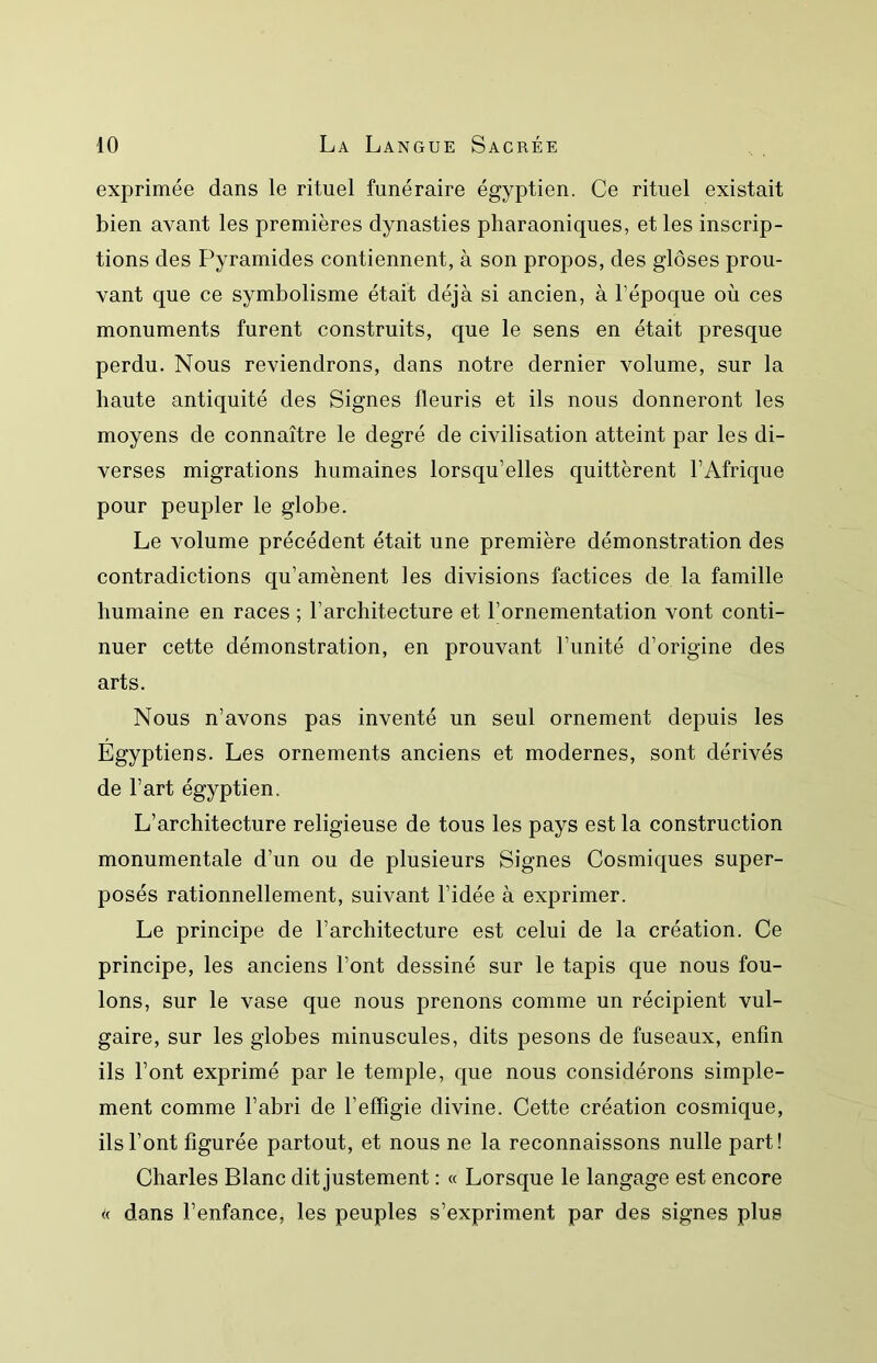 exprimée dans le rituel funéraire égyptien. Ce rituel existait bien avant les premières dynasties pharaoniques, et les inscrip- tions des Pyramides contiennent, à son propos, des gloses prou- vant que ce symbolisme était déjà si ancien, à l’époque où ces monuments furent construits, que le sens en était presque perdu. Nous reviendrons, dans notre dernier volume, sur la haute antiquité des Signes fleuris et ils nous donneront les moyens de connaître le degré de civilisation atteint par les di- verses migrations humaines lorsqu’elles quittèrent l’Afrique pour peupler le globe. Le volume précédent était une première démonstration des contradictions qu’amènent les divisions factices de la famille humaine en races ; l’architecture et l’ornementation vont conti- nuer cette démonstration, en prouvant l’unité d’origine des arts. Nous n’avons pas inventé un seul ornement depuis les Égyptiens. Les ornements anciens et modernes, sont dérivés de l’art égyptien. L’architecture religieuse de tous les pays est la construction monumentale d’un ou de plusieurs Signes Cosmiques super- posés rationnellement, suivant l’idée à exprimer. Le principe de l’architecture est celui de la création. Ce principe, les anciens l’ont dessiné sur le tapis que nous fou- lons, sur le vase que nous prenons comme un récipient vul- gaire, sur les globes minuscules, dits pesons de fuseaux, enfin ils l’ont exprimé par le temple, que nous considérons simple- ment comme l’abri de l’effigie divine. Cette création cosmique, ils l’ont figurée partout, et nous ne la reconnaissons nulle part! Charles Blanc dit justement : « Lorsque le langage est encore « dans l’enfance, les peuples s’expriment par des signes plus