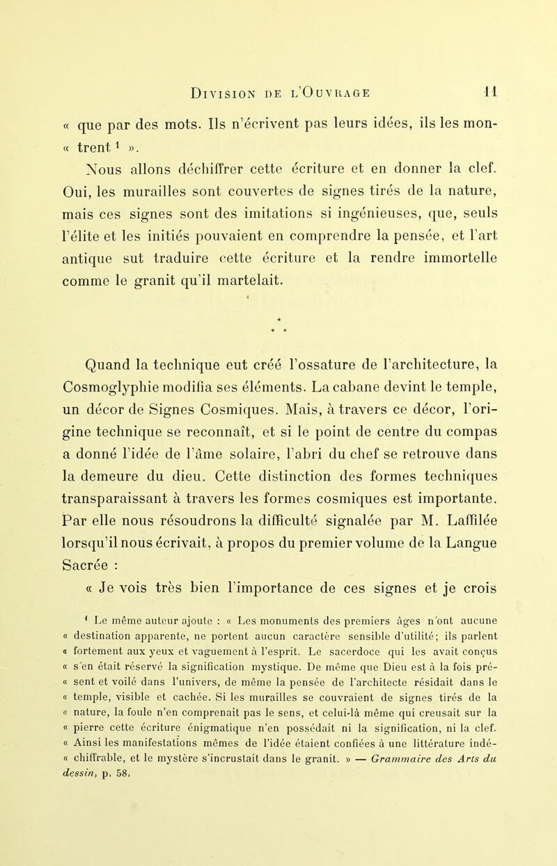 Division de l’Ouvrage M « que par des mots. Ils n’écrivent pas leurs idées, ils les mon- c( trent ^ ». Nous allons déchiffrer cette écriture et en donner la clef. Oui, les murailles sont couvertes de signes tirés de la nature, mais ces signes sont des imitations si ingénieuses, que, seuls l’élite et les initiés pouvaient en comprendre la pensée, et l’art antique sut traduire cette écriture et la rendre immortelle comme le granit qu’il martelait. Quand la technique eut créé l’ossature de l’architecture, la Cosmoglyphie modifia ses éléments. La cabane devint le temple, un décorde Signes Cosmiques. Mais, à travers ce décor, l’ori- gine technique se reconnaît, et si le point de centre du compas a donné l’idée de l’âme solaire, l’abri du chef se retrouve dans la demeure du dieu. Cette distinction des formes techniques transparaissant à travers les formes cosmiques est importante. Par elle nous résoudrons la difficulté signalée par M. Laffîlée lorsqu’il nous écrivait, à propos du premier volume de la Langue Sacrée : « Je vois très bien l’importance de ces signes et je crois * Le même auteur ajoute ; « Les monuments des premiers âges n'ont aucune « destination apparente, ne portent aucun caractère sensible d’utilité; ils parlent ï fortement aux yeux et vaguement à l’esprit. Le sacerdoce cpii les avait conçus « s'en était réservé la signification mystique. De même que Dieu est à la fois pré- « sent et voilé dans l’univers, de même la pensée de l’architecte résidait dans le « temple, visible et cachée. Si les murailles se couvraient de signes tirés de la « nature, la foule n’en comprenait pas le sens, et celui-là même qui creusait sur la « pierre cette écriture énigmatique n’en possédait ni la signification, ni la clef. « Ainsi les manifestations mêmes de l’idée étaient confiées à une littérature indé- « chiffrable, et le mystère s’incrustait dans le granit. » — Grammaire des Arts da dessin, p. 58.